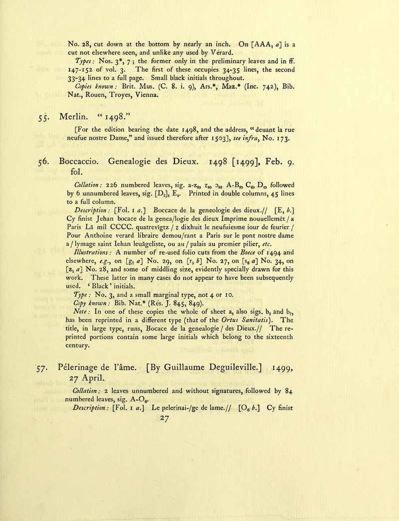 No. 28, cut down at the bottom by nearly an inch. On [AAA4 a] is a cut not elsewhere seen, and unlike any used by Verard. Types: Nos. 3*, 7 ; the former only in the preliminary leaves and in ff. 147-152 of vol. 3. The first of these occupies 34-35 lines, the second 33-34 lines to a full page. Small black initials throughout. Copies known: Brit. Mus. (C. 8. i. 9), Ars.*, Maz.* (Inc. 742), Bib. Nat., Rouen, Troyes, Vienna. Merlin. “ 1498.” [For the edition bearing the date 1498, and the address, “deuant la rue neufue nostre Dame,” and issued therefore after 1503], see infra, No. 173. Boccaccio. Genealogie des Dieux. 1498 [1499], Feb. 9. fol. Collation: 226 numbered leaves, sig. a-z8, z8, o8, A-B8, C6, D4, followed by 6 unnumbered leaves, sig. [D2], E4. Printed in double columns, 45 lines to a full column. Description : [Fol. 1 a.] Boccace de la geneologie des dieux.// [E4 b.~\ Cy finist Jehan bocace de la genea/logie des dieux Imprime nouuellemet/a Paris La mil CCCC. quatrevlgtz / z dixhuit le neufuiesme iour de feurier / Pour Anthoine verard libraire demou/rant a Paris sur le pont nostre dame a / lymage saint Iehan leuageliste, ou au / palais au premier pilier, etc. Illustrations: A number of re-used folio cuts from the Boece of 1494 and elsewhere, e.g.y on [g7 a] No. 29, on [r6 Z>] No. 27, on [s8 a] No. 34, on [z4 a] No. 28, and some of middling size, evidently specially drawn for this work. These latter in many cases do not appear to have been subsequently used. c Black’ initials. Type; No. 3, and a small marginal type, not 4 or 10. Copy known: Bib. Nat.* (Res. J. 845, 849). Note: In one of these copies the whole of sheet a, also sigs. b2 and b7, has been reprinted in a different type (that of the Ortus Sanitatis). The title, in large type, runs, Bocace de la genealogie / des Dieux.// The re- printed portions contain some large initials which belong to the sixteenth century. Pelerinage de Fame. [By Guillaume Deguileville.] 1499, 27 April. Collation: 2 leaves unnumbered and without signatures, followed by 84 numbered leaves, sig. A-Oe. Description: [Fol. 1 «.] Le pelerinai-/ge de lame.// [Oe bi\ Cy finist
