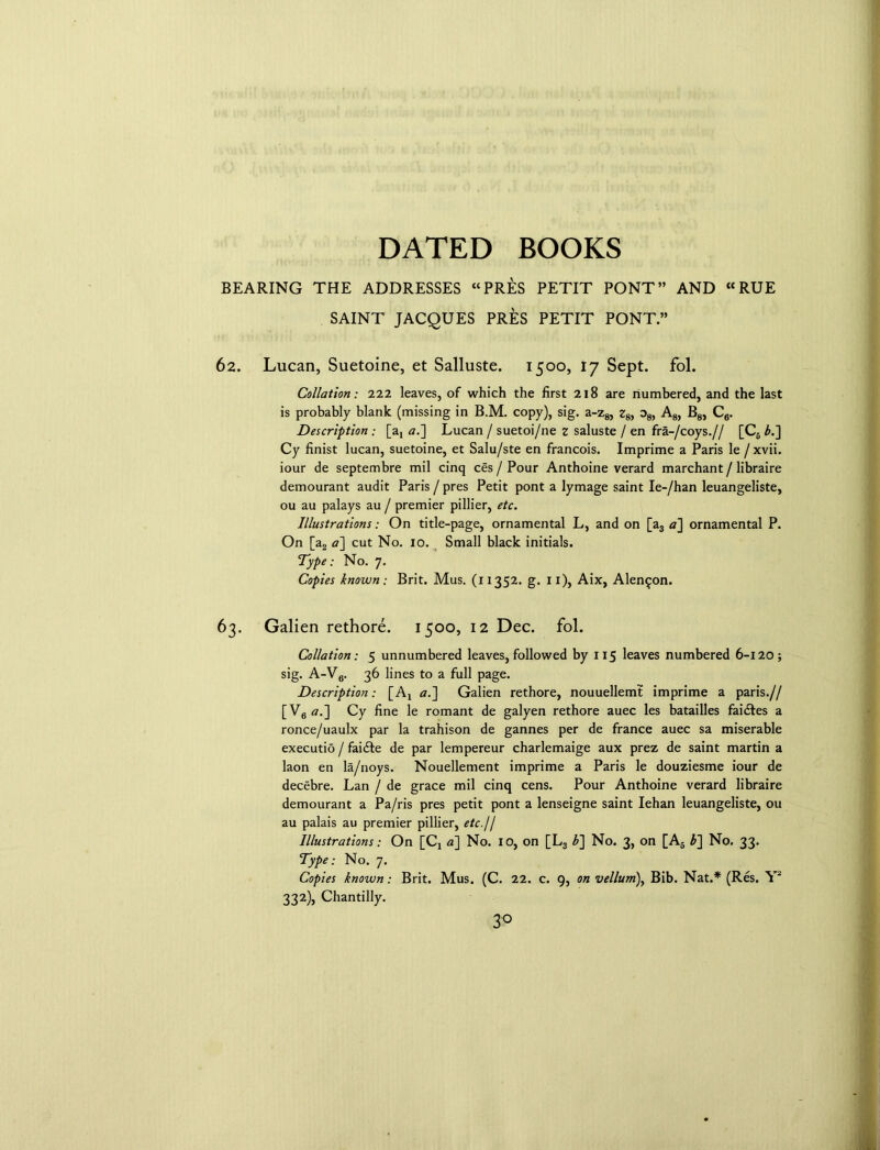 BEARING THE ADDRESSES “PRES PETIT PONT” AND “RUE SAINT JACQUES PRES PETIT PONT” 62. Lucan, Suetoine, et Salluste. 1500, 17 Sept. fol. Collation: 222 leaves, of which the first 218 are numbered, and the last is probably blank (missing in B.M. copy), sig. a-z 8, zsy os, Ag, B8, C6. Description : [ax a.] Lucan / suetoi/ne z saluste / en fra-/coys.// [C6 b.~\ Cy finist lucan, suetoine, et Salu/ste en francois. Imprime a Paris le /xvii. iour de septembre mil cinq ces / Pour Anthoine verard marchant / libraire demourant audit Paris / pres Petit pont a lymage saint Ie-/han leuangeliste, ou au palays au / premier pillier, etc. Illustrations: On title-page, ornamental L, and on [a3 a] ornamental P. On [a2 a] cut No. 10. Small black initials. Type: No. 7. Copies known: Brit. Mus. (11352. g. 11), Aix, Alen^on. 63. Galien rethore. 1500, 12 Dec. fol. Collation: 5 unnumbered leaves, followed by 1x5 leaves numbered 6-120; sig. A-Vg. 36 lines to a full page. Description: [A! a.] Galien rethore, nouuellemt imprime a paris.// [V6 a.] Cy fine le romant de galyen rethore auec les batailles fai&es a ronce/uaulx par la trahison de gannes per de france auec sa miserable executio / faidle de par lempereur charlemaige aux prez de saint martin a laon en la/noys. Nouellement imprime a Paris le douziesme iour de decebre. Lan / de grace mil cinq cens. Pour Anthoine verard libraire demourant a Pa/ris pres petit pont a lenseigne saint Iehan leuangeliste, ou au palais au premier pillier, etc. 11 Illustrations: On [Cj a~\ No. 10, on [L3 b~\ No. 3, on [A5 b~\ No. 33. Type: No. 7. Copies known: Brit. Mus. (C. 22. c. 9, on vellum), Bib. Nat.* (Res. Y' 332), Chantilly. 3°