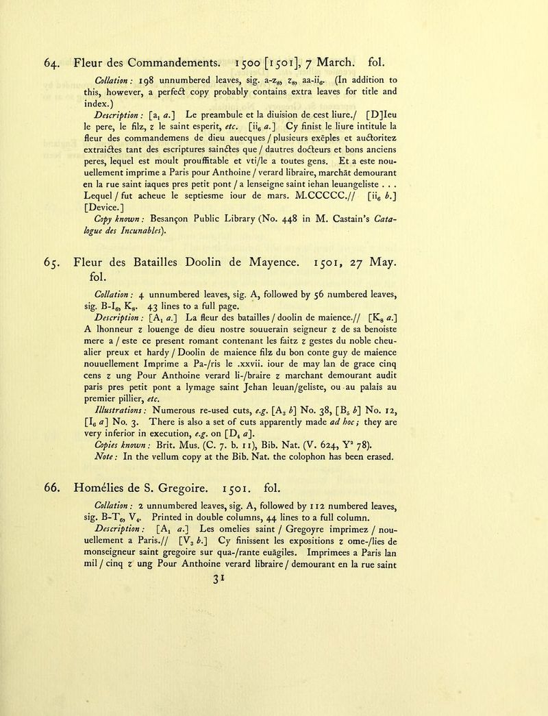 64. Fleur des Commandements. 1500 [1501], 7 March, fol. Collation: 198 unnumbered leaves, sig. a-z8, z8, aa-ii6. (In addition to this, however, a perfect copy probably contains extra leaves for title and index.) Description: [a, a.~\ Le preambule et la diuision de cest liure./ [D]Ieu le pere, le filz, z le saint esperit, etc. [ii6 a.~\ Cy finist le liure intitule la fleur des commandemens de dieu auecques / plusieurs exeples et audloritez extrai&es tant des escriptures sain£tes que / dautres dofteurs et bons anciens peres, lequel est moult prouffitable et vti/le a toutes gens. Et a este nou- uellement imprime a Paris pour Anthoine / verard libraire, marchat demourant en la rue saint iaques pres petit pont / a lenseigne saint iehan leuangeliste . . . Lequel / fut acheue le septiesme iour de mars. M.CCCCC.// [ii6 L] [Device.] Copy known; Besan^on Public Library (No. 448 in M. Castain’s Cata- logue des Incunables). 65. Fleur des Batailles Doolin de Mayence. 1501, 27 May. fol. Collation: 4 unnumbered leaves, sig. A, followed by 56 numbered leaves, sig. B-I6, K8. 43 lines to a full page. Description : [Aj a.~\ La fleur des batailles / doolin de maience.// [K8 a.~\ A lhonneur z louenge de dieu nostre souuerain seigneur z de sa benoiste mere a / este ce present romant contenant les faitz z gestes du noble cheu- alier preux et hardy / Doolin de maience filz du bon conte guy de maience nouuellement Imprime a Pa-/ris le .xxvii. iour de may lan de grace cinq cens z ung Pour Anthoine verard li-/braire z marchant demourant audit paris pres petit pont a lymage saint Jehan leuan/geliste, ou au palais au premier pillier, etc. Illustrations: Numerous re-used cuts, e.g. [A3 b~\ No. 38, [B6 b~\ No. 12, [Ic a] No. 3. There is also a set of cuts apparently made ad hoc; they are very inferior in execution, e.g. on [D4 a]. Copies known; Brit. Mus. (C. 7. b. 11), Bib. Nat. (V. 624, Y2 78). Note: In the vellum copy at the Bib. Nat. the colophon has been erased. 66. Homelies de S. Gregoire. 1501. fol. Collation: 2 unnumbered leaves, sig. A, followed by 112 numbered leaves, sig. B-T6, V4. Printed in double columns, 44 lines to a full column. Description : [A, a.l Les omelies saint / Gregoyre imprimez / nou- uellement a Paris.// [V3 L] Cy finissent les expositions z ome-/lies de monseigneur saint gregoire sur qua-/rante euagiles. Imprimees a Paris lan mil / cinq z ung Pour Anthoine verard libraire / demourant en la rue saint