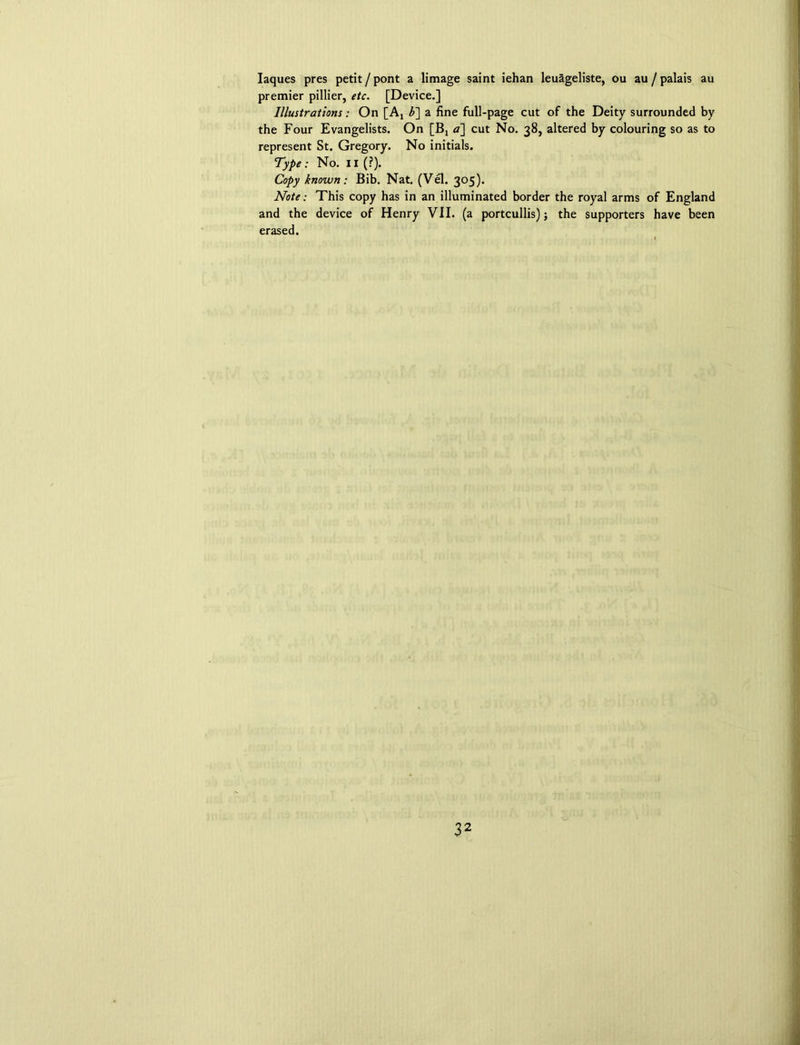 Iaques pres petit / pont a limage saint iehan leuageliste, ou au / palais au premier pillier, etc. [Device.] Illustrations: On [Ax b] a fine full-page cut of the Deity surrounded by the Four Evangelists. On [Bj a] cut No. 38, altered by colouring so as to represent St. Gregory. No initials. Type: No. II (?). Copy known: Bib. Nat. (Vel. 305). Note: This copy has in an illuminated border the royal arms of England and the device of Henry VII. (a portcullis); the supporters have been erased.