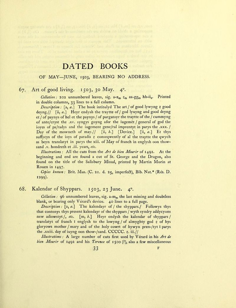 OF MAY—JUNE, 1503, BEARING NO ADDRESS. 67. Art of good living. 1503, 30 May. 40. Collation; 202 unnumbered leaves, sig. a-z6, z6, aa-gg6, hh-ii8. Printed in double columns, 33 lines to a full column. Description : [a7 a.'] The book intitulyd The art / of good lywyng z good deyng.// [ii7 «.] Heyr endysh the traytte of / god lyuyng and good deyng et / of paynys of hel et the paynys / of purgatoyr the traytte of the / cummyng of ante/cryst the .xv. syngys goyng afor the iugemet / general of god the ioyes of pa/radys and the iugement gene/ral imprentyt in parys the .xxx. / Day of the mowneth of may.// [ii7 b.~\ [Device.] [ii8 a.~\ Et thys suffycys of the ioys of paradis z conseqwently of al the traytte the qwych as beyn translatyt in parys the xiii. of May of franch in englysh oon thow- sand .v. hondreth et .iii. years, etc. Illustrations : All the cuts from the Art de bien Mourir of 1492. At the beginning and end are found a cut of St. George and the Dragon, also found on the title of the Salisbury Missal, printed by Martin Morin at Rouen in 1497. Copies known: Brit. Mus. (C. 21. d. 25, imperfedt), Bib. Nat.* (Res. D. 1299). 68. Kalendar of Shyppars. 1503, 23 June. 40. Collation : 96 unnumbered leaves, sig. a-m8, the last missing and doubtless blank, or bearing only Verard’s device. 40 lines to a full page. Description: [at al\ The kalendayr of / the shyppars./ Followys thys that contenys thys present kalendayr of the shyppars / wyth syndry addycyons new adiowstyt /, etc. [m7 b.~\ Heyr endysh the kalendar of shyppars / translatyt of franch I englysh to the lowyng / of almyghty god z of hys gloryows mother J mary and of the holy cowrt of hywyn pren-/tyt I parys the .xxiii. day of iuyng oon thow-/sand. CCCCC. z. iii.// Illustrations: A large number of cuts first used by Verard in his Art de bien Mourir of 1492 and his Terence of 1500 (?), also a few miscellaneous