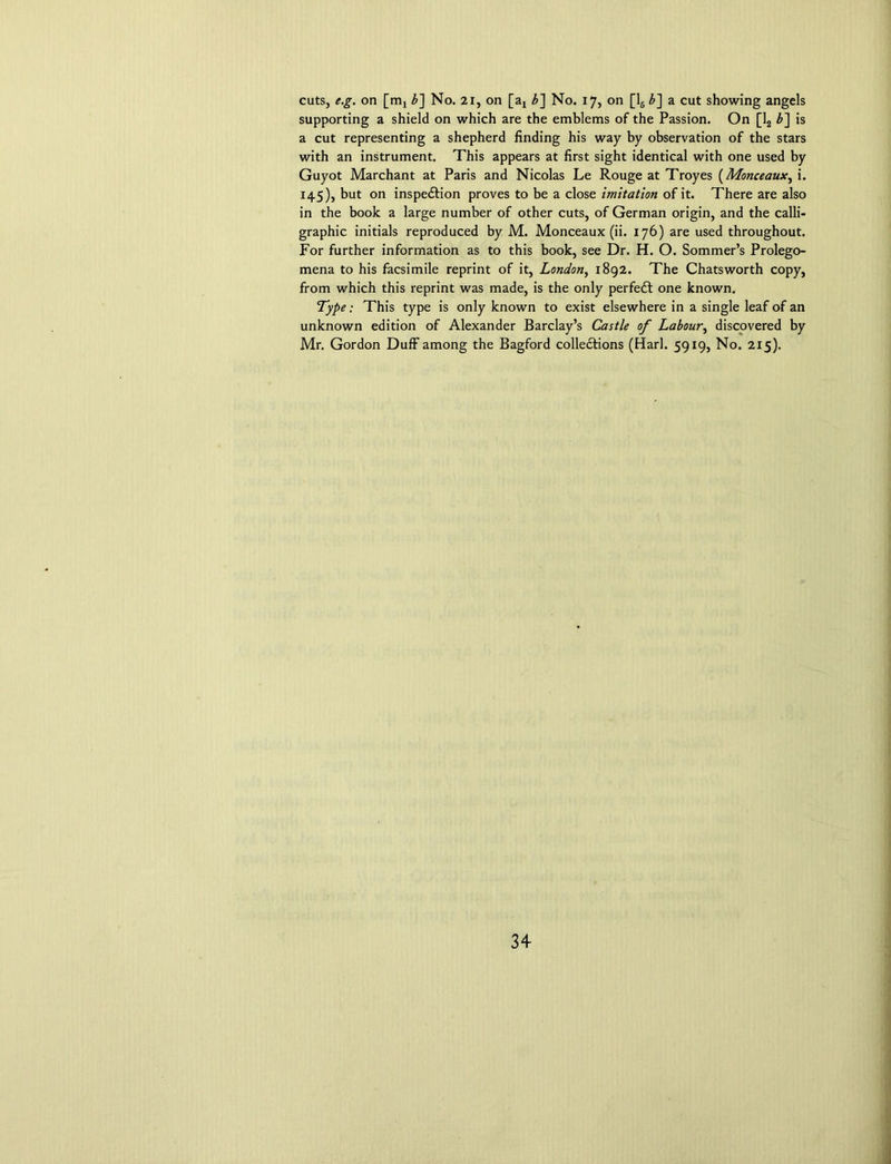 cuts, e.g. on [mi b] No. 21, on [ax b~\ No. 17, on [16 £] a cut showing angels supporting a shield on which are the emblems of the Passion. On [12 b~\ is a cut representing a shepherd finding his way by observation of the stars with an instrument. This appears at first sight identical with one used by Guyot Marchant at Paris and Nicolas Le Rouge at Troyes (Monceaux, i. 145), but on inspection proves to be a close imitation of it. There are also in the book a large number of other cuts, of German origin, and the calli- graphic initials reproduced by M. Monceaux (ii. 176) are used throughout. For further information as to this book, see Dr. H. O. Sommer’s Prolego- mena to his facsimile reprint of it, London, 1892. The Chatsworth copy, from which this reprint was made, is the only perfedt one known. Type: This type is only known to exist elsewhere in a single leaf of an unknown edition of Alexander Barclay’s Castle of Labour, discovered by Mr. Gordon Duff among the Bagford collections (Harl. 5919, No. 215).