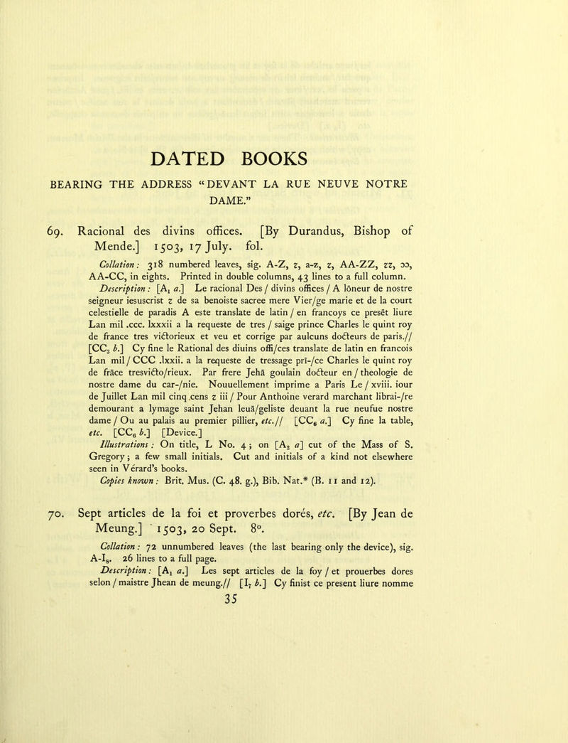 BEARING THE ADDRESS “DEVANT LA RUE NEUVE NOTRE DAME.” 69. Racional des divins offices. [By Durandus, Bishop of Mende.] 1503, 17 July. fol. Collation: 318 numbered leaves, sig. A-Z, 2, a-z, z, AA-ZZ, zz, oo, AA-CC, in eights. Printed in double columns, 43 lines to a full column. Description : [Aj a.] Le racional Des / divins offices / A loneur de nostre seigneur iesuscrist z de sa benoiste sacree mere Vier/ge marie et de la court celestielle de paradis A este translate de latin / en francoys ce preset liure Lan mil .ccc. lxxxii a la requeste de tres / saige prince Charles le quint roy de france tres vi&orieux et veu et corrige par aulcuns dofteurs de paris.// [CC3 bt] Cy fine le Rational des diuins offi/ces translate de latin en francois Lan mil / CCC .Ixxii. a la requeste de tressage prl-/ce Charles le quint roy de frace tresvifto/rieux. Par frere Jeha goulain dofteur en / theologie de nostre dame du car-/nie. Nouuellement imprime a Paris Le / xviii. iour de Juillet Lan mil cinq cens z iii / Pour Anthoine verard marchant librai-/re demourant a lymage saint Jehan leua/geliste deuant la rue neufue nostre dame / Ou au palais au premier pillier, etc.j/ [CC6 a,'] Cy fine la table, etc. [CC6 b.~\ [Device.] Illustrations ; On title, L No. 4 ; on [A2 <?] cut of the Mass of S. Gregory; a few small initials. Cut and initials of a kind not elsewhere seen in Verard’s books. Copies known: Brit. Mus. (C. 48. g.), Bib. Nat.* (B. 11 and 12). 70. Sept articles de la foi et proverbes dores, etc. [By Jean de Meung.] ' 1503, 20 Sept. 8°. Collation: 72 unnumbered leaves (the last bearing only the device), sig. A-I8. 26 lines to a full page. Description: [Aj #.] Les sept articles de la foy / et prouerbes dores selon/ maistre Jhean de meung.// [I7 b.'] Cy finist ce present liure nomme