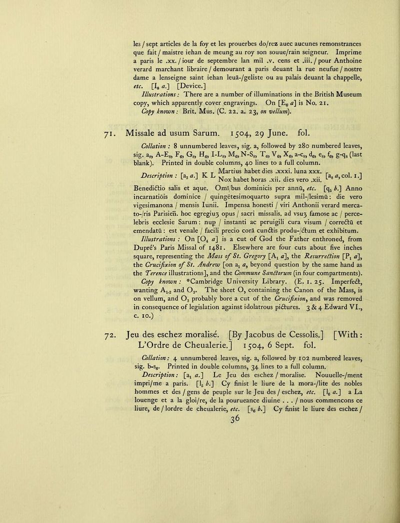 les / sept articles de la foy et les prouerbes do/rez auec aucunes remonstrances que fait / maistre iehan de meung au roy son souue/rain seigneur. Imprime a paris le .xx. / iour de septembre lan mil .v. cens et .iii./pour Anthoine verard marchant libraire / demourant a paris deuant la rue neufue / nostre dame a lenseigne saint iehan leua-/geliste ou au palais deuant la chappelle, etc. [I8 a.] [Device.] Illustrations; There are a number of illuminations in the British Museum copy, which apparently cover engravings. On [E6 a] is No. 21. Copy known : Brit. Mus. (C. 22. a. 23, on vellum). 71. Missale ad usum Sarum. 1504, 29 June. fol. Collation : 8 unnumbered leaves, sig. a, followed by 280 numbered leaves, s'g- a8) A-E8, F6, G8, Hg, I-L8, Mg, N-S8, T6, V6, X6, a-c8, d6, e8, fg, g-q8 (last blank). Printed in double columns, 40 lines to a full column. ^ . . r 1 . Marti us habet dies .xxxi. luna xxx. r . Description: [a, a. Jv L x T , , , .. .. .. a8 <7, col. i.| r J Nox habet horas .xu. dies vero .xn. L J Benedidlio salis et aque. OmI/bus dominicis per annti, etc. [q5 £.] Anno incarnatiois dominice / quingetesimoquarto supra mil-/lesimu: die vero vigesimanona / mensis Iunii. Impensa honesti / viri Anthonii verard merca- to-/ris Parisien. hoc egregiu3 opus / sacri missalis. ad vsuj famose ac / perce- lebris ecclesie Sarum : nup / instanti ac peruigili cura visum / corre&u et emendatu: est venale / facili precio cora cundlis produ-/dfum et exhibitum. Illustrations : On [04 a] is a cut of God the Father enthroned, from Duprd’s Paris Missal of 1481. Elsewhere are four cuts about five inches square, representing the Mass of St. Gregory [At a], the Resurrection [P4 <7], the Crucifixion of St. Andrew [on ax <7, beyond question by the same hand as the Terence illustrations], and the Commune SanClorum (in four compartments). Copy known: ^Cambridge University Library. (E. 1. 25. Imperfedf, wanting Aj_2 and Os. The sheet O, containing the Canon of the Mass, is on vellum, and Os probably bore a cut of the Crucifixion, and was removed in consequence of legislation against idolatrous pidtures. 3 & 4 Edward VI., c. 10.) 72. Jeu des eschez moralise. [By Jacobus de Cessolis.] [With: L’Ordre de Cheualerie.] 1 504, 6 Sept. fol. Collation: 4 unnumbered leaves, sig. a, followed by 102 numbered leaves, sig. b-Sg. Printed in double columns, 34 lines to a full column. Description: [a3 a.~\ Le Jeu des eschez / moralise. Nouuelle-/ment impri/me a paris. [15 L] Cy finist le liure de la mora-/lite des nobles hommes et des / gens de peuple sur le Jeu des / eschez, etc. [16 a.] a La louenge et a la gloi/re, de la pourueance diuine . . . / nous commencons ce liure, de / lordre de cheualerie, etc. [s6 L] Cy finist le liure des eschez /
