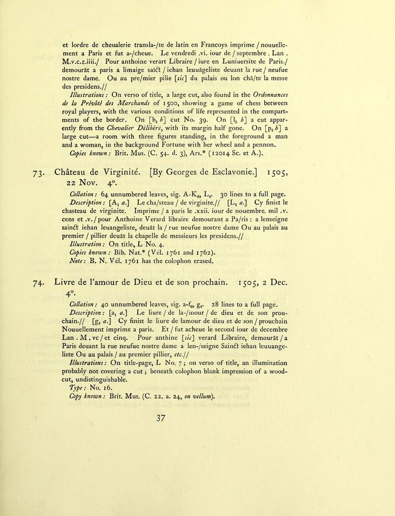 et lordre de cheualerie transla-/te de latin en Francoys imprime / nouuelle- ment a Paris et fut a-/cheue. Le vendredi .vi. iour de / septembre . Lan . M.v.c.z.iiii./ Pour anthoine verart Libraire /iure en Luniuersite de Paris./ demourat a paris a limaige saldl / iehan leuuageliste deuant la rue / neufue nostre dame. Ou au pre/mier pilie [r/V] du palais ou Ion cha/te la messe des presidens.// Illustrations: On verso of title, a large cut, also found in the Ordonnances de la Prevotk des Marchands of 1500, showing a game of chess between royal players, with the various conditions of life represented in the compart- ments of the border. On [b4 b~\ cut No. 39. On [16 b~\ a cut appar- ently from the Chevalier Deliber'e, with its margin half gone. On [p4 b~\ a large cut—a room with three figures standing, in the foreground a man and a woman, in the background Fortune with her wheel and a pennon. Copies known: Brit. Mus. (C. 54. d. 3), Ars.* (12014 Sc. et A.). 73. Chateau de Virginite. [By Georges de Esclavonie.] 1505, 22 Nov. 40. Collation: 64 unnumbered leaves, sig. A-K6, L4. 30 lines to a full page. Description: [A4 a.] Le cha/steau / de virginite.// [L4 a.] Cy finist le chasteau de virginite. Imprime / a paris le .xxii. iour de nouembre. mil .v. cens et .v./ pour Anthoine Verard libraire demourant a Pa/ris : a lenseigne sainft iehan leuangeliste, deuat la / rue neufue nostre dame Ou au palais au premier / pillier deuat la chapelle de messieurs les presidens.// Illustration: On title, L No. 4. Copies known: Bib. Nat.* (Vel. 1761 and 1762). Note: B. N. Vel. 1761 has the colophon erased. 74. Livre de l’amour de Dieu et de son prochain. 1505, 2 Dec. 4°- Collation: 40 unnumbered leaves, sig. a-f6, g4. 28 lines to a full page. Description: [ax ai\ Le liure / de la-/mour / de dieu et de son prou- chain.// [g4 a.~\ Cy finist le liure de lamour de dieu et de son / prouchain Nouuellement imprime a paris. Et / fut acheue le second iour de decembre Lan . M . vc / et cinq. Pour anthine [rzV] verard Libraire, demourat / a Paris deuant la rue neufue nostre dame a len-/seigne Saindt iehan leuuange- liste Ou au palais / au premier pillier, etc.// Illustrations: On title-page, L No. 7; on verso of title, an illumination probably not covering a cut; beneath colophon blank impression of a wood- cut, undistinguishable. Type: No. 16. Copy known: Brit. Mus. (C. 22. a. 24, on vellum).