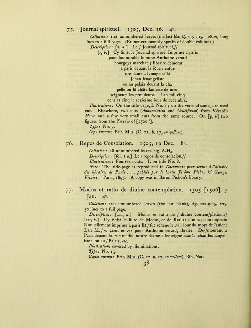 75- Journal spirituel. 1505, Dec. 16. 40. Collation: 102 unnumbered leaves (the last blank), sig. a-r6. 28-29 long lines to a full page. (Brunet erroneously speaks of double columns.) Description: [a4 a. ] Le / Journal spirituel.// [r5 b.~\ Cy finist le Journal spirituel Imprime a paris pour honnorable homme Anthoine verard bourgoys marchat z libraire demorat a paris deuant la Rue neufue nre dame a lymage sal& Jehan leuangeliste ou au palaiz deuant la cha pelle ou lo chate lamesse de mes- seigneurs les presidentz. Lan mil cinq cens et cinq le seziesme iour de decembre. Illustrations: On the title-page, L No. 8 ; on the verso of same, a re-used cut. Elsewhere, two cuts (.Annunciation and Crucifixion) from Verard’s Horce, and a few very small cuts from the same source. On [p4 b~\ two figures from the Terence of [1500 ?]. Type: No. 3. Copy known: Brit. Mus. (C. 22. b. 17, on vellum). 76. Repos de Consolation. 1505, 19 Dec. 8°. Collation : 48 unnumbered leaves, sig. A-H6. Description: [fol. 1 <z.] Le /repos de consolacion.// Illustrations: Fourteen cuts. L on title No. 8. Note: The title-page is reproduced in Documents pour servir a I'histoire des libraires de Paris . . . publies par le baron Jerome Pichon & Georges Vicaire. Paris, 1895. A copy was in Baron Pichon’s library. 77. Modus et ratio de diuine contemplation. 1505 [1506], 7 Jan. 40. Collation: ioo unnumbered leaves (the last blank), sig. aaa-qqqc, rrr4. 30 lines to a full page. Description: [aaat a.] Modus et ratio de / diuine contem/plation.// [rrr3 b.~\ Cy finist le liure de Modus, et de Ratio: diuina/contemplatio Nouuellement imprime a paris Et / fut acheue le .vii. iour du moys de Jauier: Lan M. / v. cens. et .v: pour Anthoine verard, libraire. De-/mourant a Paris deuant la rue neufue nostre da/me a lenseigne Sainft iehan leuuangel- iste : ou au / Palais, etc. Illustrations covered by illuminations. Type: No. 15. Copies known: Brit. Mus. (C. 22. a. 27, on vellum\ Bib. Nat.