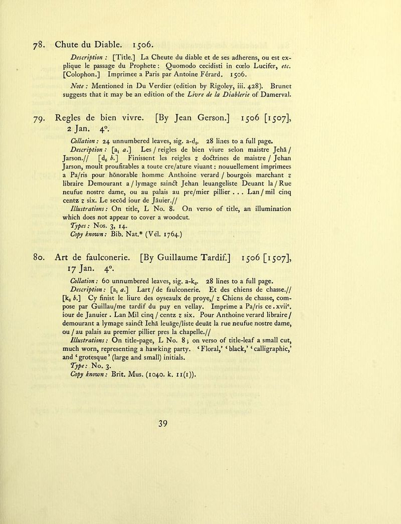 78. Chute du Diable. 1506. Description : [Title.] La Cheute du diable et de ses adherens, ou est ex- plique le passage du Prophete: Quomodo cecidisti in ccelo Lucifer, etc. [Colophon.] Imprimee a Paris par Antoine Fdrard. 1506. Note: Mentioned in Du Verdier (edition by Rigoley, iii. 428). Brunet suggests that it may be an edition of the Livre de la Diablerie of Damerval. 79. Regies de bien vivre. [By Jean Gerson.] 1506 [1507], 2 Jan. 40. Collation: 24 unnumbered leaves, sig. a-d6. 28 lines to a full page. Description : [ax «.] Les / reigles de bien viure selon maistre Jeha / Jarson.// [d0 b.~\ Finissent les reigles z dodtrines de maistre / Jehan Jarson, moult proufitables a toute cre/ature viuant: nouuellement imprimees a Pa/ris pour honorable homme Anthoine verard / bourgois marchant z libraire Demourant a / lymage saindt Jehan leuangeliste Deuant la / Rue neufue nostre dame, ou au palais au pre/mier pillier . .. Lan / mil cinq centz z six. Le secod iour de Jauier.// Illustrations: On title, L No. 8. On verso of title, an illumination which does not appear to cover a woodcut. Types: Nos. 3, 14. Copy known: Bib. Nat.* (Vel. 1764.) 80. Art de faulconerie. [By Guillaume Tardif.] 1506 [1507], 17 Jan. 40. Collation: 60 unnumbered leaves, sig. a-k6. 28 lines to a full page. Description: [a, <7.] Lart / de faulconerie. Et des chiens de chasse.// [k6 b.\ Cy finist le liure des oyseaulx de proye,/ z Chiens de chasse, com- pose par Guillau/me tardif du puy en vellay. Imprime a Pa/ris ce.xvii®. iour de Januier . Lan Mil cinq / centz z six. Pour Anthoine verard libraire / demourant a lymage saindt Ieha leuage/liste deuat la rue neufue nostre dame, ou / au palais au premier pillier pres la chapelle.// Illustrations: On title-page, L No. 8; on verso of title-leaf a small cut, much worn, representing a hawking party. ‘ Floral,’ ‘ black,’ ‘ calligraphic,’ and ‘grotesque’ (large and small) initials. Type: No. 3. Copy known: Brit. Mus. (1040. k. 11(1)).