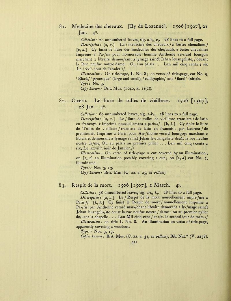 81. Medecine des chevaux. [By de Lozenne], 1506 [1507], 21 Jan. 40. Collation: 20 unnumbered leaves, sig. a-bfl, c8. 28 lines to a full page. Description : [a, a.] La / medecine des cheuaulx / z bestes cheualines./ [c6 a.] Cy finist le liure des medecines des che/uaulx z bestes cheualines Imprime a Pa-/ris pour honnorable homme Anthoine ve-/rard bourgois marchant z libraire demou/rant a lymage saindt Iehan leuangeliste, / deuant la Rue neufue nostre dame. Ou / au palais . . . Lan mil cinq centz z six Le / xxie. iour de Ianuier.// Illustrations: On title-page, L No. 8 ; on verso of title-page, cut No. 9. ‘Black,’ ‘grotesque’ (large and small), ‘calligraphic,’ and ‘floral’ initials. Type: No. 3. Copy known: Brit. Mus. (1040, k. 11(2)). 82. Cicero. Le liure de tulles de vieillesse. 1506 [1507], 28 Jan. 40. Collation: 60 unnumbered leaves, sig. a-k6. 28 lines to a full page. Description: [a, a.~\ Le / liure de tulles de vieillesse translate / de latin en francoys. z imprime nou/uellement a paris.// [k6 b.~\ Cy finist le liure de Tulles de vieillesse / translate de latin en francois : par Laurent / de premierfait Imprime a Paris pour An-/thoine verard bourgoys marchant z librai/re, demourant a lymage saindt Jehan le-/uangeliste deuat la rue neufue nostre da/me, Ou au palais au premier pillier . . . Lan mil cinq/centz z six, Le .xxviii6. iour de Januier.// Illustrations: On verso of title-page a cut covered by an illumination; on [a4 <?] an illumination possibly covering a cut; on [a6 a] cut No. 7, illuminated. Types: Nos. 3, 13. Copy known: Brit. Mus. (C. 22. a. 25, on vellum). 83. Respit de la mort. 1506 [1507], 2 March. 40. Collation: 58 unnumbered leaves, sig. a-i6, k4. 28 lines to a full page. Description: [a4 a.] Le / Respit de la mort nouuellement impri-/me a Paris.// [k4 b.~\ Cy finist le Respit de mort / nouuellement imprime a Pa-/ris par Anthoine verard mar-/chant libraire demorant a ly-/mage saindt Jehan leuangeli-/ste deuat la rue neufue nostre / dame: ou au premier pylier de/uant la chapelle . . . Lan Mil cinq cens /et six. le second iour de mars.// Illustrations: on title L No. 8. An illumination on verso of title-page, apparently covering a woodcut. Types: Nos. 3, 13. Copies known: Brit. Mus. (C. 22. a. 31, on vellum), Bib. Nat.* (V. 2238).