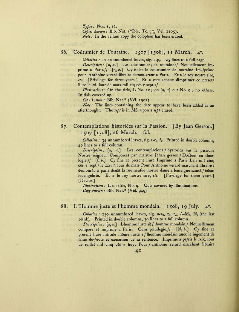 Types: Nos. I, 12. Copies known: Bib. Nat. (*Res. Tc. Vel. 1105). Note: In the vellum copy the colophon has been erased. 86. Coutumier de Touraine. 1507 [1508], 11 March. 40. Collation : 120 unnumbered leaves, sig. a-p8. 25 lines to a full page. Description: [at a.] Le coustumier/ de touraine:/ Nouuellement im- prime a Paris.// [p8 b.] Cy finist le coustumier de touraine Im-/prime pour Anthoine verard libraire demou-/rant a Paris. Et a le roy nostre sire, etc. [Privilege for three years.] Et a este acheue dimprimer ce preset/ liure le .xi. iour de mars mil clq ces z sept.// Illustrations: On the title, L No. 10; on [a3 a] cut No. 9; no others. Initials covered up. Copy known: Bib. Nat.* (Vel. 1902). Note: The lines containing the date appear to have been added as an afterthought. The sept is in MS. upon a sept erased. 87. Contemplations historiees sur la Passion. [By Jean Gerson.] I5°7 [1508], 26 March, fol. Collation : 34 unnumbered leaves, sig. a-e„, f4. Printed in double columns, 40 lines to a full column. Description: [a, a.~\ Les contemplations / hystoriez sur la passion/ Nostre seigneur Composees par maistre Jehan gerson / Dodteur en theo- logie.// [f4 b.~\ Cy fine ce present liure Imprime a Paris Lan mil cinq ces z sept / le .xxvie. iour de mars Pour Anthoine verard marchant libraire / demourat a paris deuat la rue neufue nostre dame a lenseigne saindt / iehan leuangeliste. Et a le roy nostre sire, etc. [Privilege for three years.] [Device.] Illustrations: L on title, No. 9. Cuts covered by illuminations. Copy known: Bib. Nat.* (Vel. 949). 88. L’Homme juste et l’homme mondain. 1508, 19 July. 40. Collation : 230 unnumbered leaves, sig. a-z6, z6, o6, A-M6, N8 (the last blank). Printed in double columns, 39 lines to a full column. Description : [at a.] Lhomme iuste & / lhomme mondain,/ Nouuellement compose et imprime a Paris. Cum priuilegio.// [N7 b.~\ Cy fine ce present liure intitule lhome iuste z/ lhomme mondain auec le iugement de lame de-/uote et execution de sa sentence. Imprime a pa/ris le .xix. iour de iuillet mil cinq ces z huyt Pour / anthoine verard marchant libraire