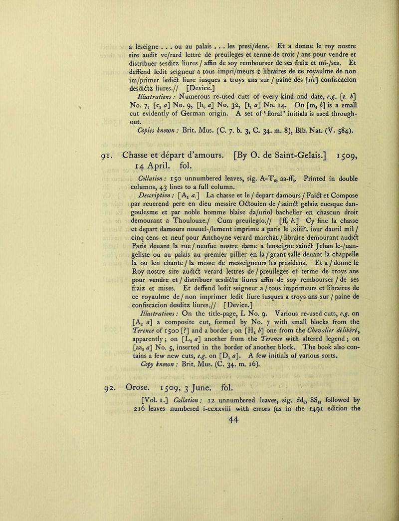 a leseigne . . . ou au palais . . . les presi/dens. Et a donne le roy nostre sire audit ve/rard lettre de preuileges et terme de trois / ans pour vendre et distribuer sesditz liures / affin de soy rembourser de ses fraiz et mi-/ses. Et deffend ledit seigneur a tous impri/meurs z libraires de ce royaulme de non im/primer ledi£t liure iusques a troys ans sur / paine des [«V] confiscation desdidlz liures.// [Device.] Illustrations: Numerous re-used cuts of every kind and date, e.g. [a b~\ No. 7, [c, a] No. 9, [h6 a] No. 32, [t4 <7] No. 14. On [m4 b~\ is a small cut evidently of German origin. A set of‘floral’ initials is used through- out. Copies known : Brit. Mus. (C. 7. b. 3, C. 34. m. 8), Bib. Nat. (V. 584). Chasse et depart d’amours. [By O. de Saint-Gelais.] 1509, 14 April, fol. Collation : 150 unnumbered leaves, sig. A-T6, aa-ff6. Printed in double columns, 43 lines to a full column. Description : [Aj a.] La chasse et le / depart damours / Fai£t et Compose par reuerend pere en dieu messire Odtouien de / saindt gelaiz euesque dan- goulesme et par noble homme blaise da/uriol bachelier en chascun droit demourant a Thoulouze./ Cum preuilegio.// [fl^ b.] Cy fine la chasse et depart damours nouuel-/lement imprime a paris le .xiiiie. iour dauril mil / cinq cens et neuf pour Anthoyne verard marchat / libraire demourant audidt Paris deuant la rue/ neufue nostre dame a lenseigne saindt Jehan le-/uan- geliste ou au palais au premier pillier en la / grant salle deuant la chappelle la ou len chante / la messe de messeigneurs les presidens. Eta / donne le Roy nostre sire audidl verard lettres de / preuileges et terme de troys ans pour vendre et / distribuer sesdidtz liures affin de soy rembourser / de ses fraiz et mises. Et deffend ledit seigneur a / tous imprimeurs et libraires de ce royaulme de / non imprimer ledit liure iusques a troys ans sur / paine de confiscacion desditz liures.// [Device.] Illustrations : On the title-page, L No. 9. Various re-used cuts, e.g. on [A2 a] a composite cut, formed by No. 7 with small blocks from the Terence of 1500 [?] and a border; on [H4 b~] one from the Chevalier delibere, apparently; on [L2 a] another from the Terence with altered legend ; on [aa2 a] No. 5, inserted in the border of another block. The book also con- tains a few new cuts, e.g. on [Dx <7]. A few initials of various sorts. Copy knozvn: Brit. Mus. (C. 34. m. 16). Orose. 1509, 3 June. fol. [Vol. I.] Collation: 12 unnumbered leaves, sig. dd8, SS4, followed by 216 leaves numbered i-ccxxviii with errors (as in the 1491 edition the