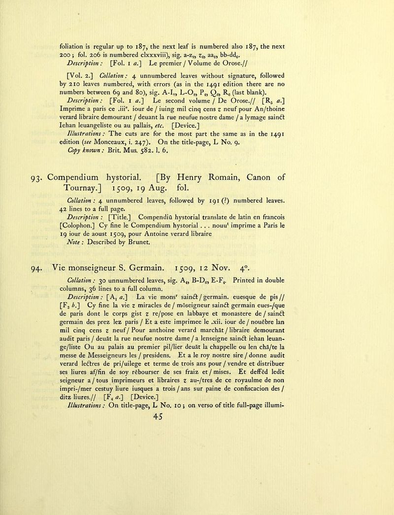 foliation is regular up to 187, the next leaf is numbered also 187, the next 200 ; fol. 206 is numbered clxxxviii), sig. a-z8, z6, aa8, bb-dd6. Description : [Fol. 1 a.~\ Le premier / Volume de Orose.// [Vol. 2.] Collation: 4 unnumbered leaves without signature, followed by 210 leaves numbered, with errors (as in the 1491 edition there are no numbers between 69 and 80), sig. A-I», L-Og, P4, Qe, R0 (last blank). Description: [Fol. 1 <7.] Le second volume / De Orose.// [R6 aJ\ Imprime a paris ce .iiie. iour de / iuing mil cinq cens z neuf pour An/thoine verard libraire demourant / deuant la rue neufue nostre dame / a lymage saindt Iehan leuangeliste ou au pallais, etc. [Device.] Illustrations: The cuts are for the most part the same as in the 1491 edition (see Monceaux, i. 247). On the title-page, L No. 9. Copy known : Brit. Mus. 582. 1. 6. 93. Compendium hystorial. [By Henry Romain, Canon of Tournay.] 1509, 19 Aug. fol. Collation : 4 unnumbered leaves, followed by 191 (?) numbered leaves. 42 lines to a full page. Description : [Title.] Compendia hystorial translate de latin en francois [Colophon.] Cy line le Compendium hystorial . . . nouu‘ imprime a Paris le 19 iour de aoust 1509, pour Antoine verard libraire Note : Described by Brunet. 94. Vie monseigneur S. Germain. 1509, 12 Nov. 40. Collation : 30 unnumbered leaves, sig. A4, B-Dc, E-F4. Printed in double columns, 36 lines to a full column. Description: [A4 aS\ La vie monsr saindf/germain. euesque de pis// [F3 b.~\ Cy fine la vie z miracles de / moseigneur saindt germain eues-/que de paris dont le corps gist z re/pose en labbaye et monastere de / saindt germain des prez lez paris / Et a este imprimee le .xii. iour de / nouebre lan mil cinq cens z neuf/ Pour anthoine verard marchat / libraire demourant audit paris / deuat la rue neufue nostre dame / a lenseigne saindt iehan leuan- ge/liste Ou au palais au premier pil/lier deuat la chappelle ou len cha/te la messe de Messeigneurs les / presidens. Et a le roy nostre sire / donne audit verard ledtres de pri/uilege et terme de trois ans pour / vendre et distribuer ses liures af/fin de soy rebourser de ses fraiz et / mises. Et defied ledit seigneur a/tous imprimeurs et libraires z au-/tres de ce royaulme de non impri-/mer cestuy liure iusques a trois / ans sur paine de confiscacion des / ditz liures.// [F4 «.] [Device.] Illustrations : On title-page, L No. 10 ; on verso of title full-page illumi-