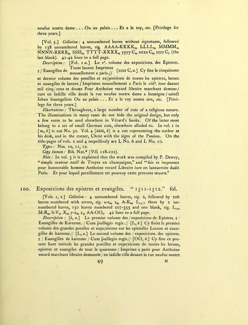 neufue nostre dame . . . Ou au palais . . . Et a le roy, etc. [Privilege for three years.] [Vol. 5.] Collation: 4 unnumbered leaves without signatures, followed by 138 unnumbered leaves, sig. AAAA-KKKK6, LLLL4, MMMM4, NNNN-RRRR6, SSSS4, TTTT-XXXX6, yyyyC4, zzzzC6, zzzzC8 (the last blank). 41-42 lines to a full page. Description: [Fol. 1 a.] Le ve. volume des exposicions. des Epistres. , „ . Toute lannee Imprimee r „ r . Z / Euangilles de „ . .. fzzzz C7 a.l Cy fine le cinquiesme 1 a nouuellement a pans.// J et dernier volume des postilles et ex/positions de toutes les epistres, lecons et euangiles de lannee / Imprimee nouuellement a Paris le ,viiie. iour daoust mil cinq/cens et douze Pour Anthoine verard libraire marchant demou-/ rant en ladiCte ville deuat la rue neufue nostre dame a lenseigne / sainCt Iehan leuangeliste Ou au palais . . . Et a le roy nostre sire, etc. [Privi- lege for three years.] Illustrations: Throughout, a large number of cuts of a religious nature. The illuminations in many cases do not hide the original design, but only a few seem to be used elsewhere in Verard’s books. Of the latter most belong to a set of small German cuts, elsewhere alluded to. In vol. 1 in [m2 b~\ is cut No. 32. Vol. 4 [aaaa4 b] is a cut representing the author at his desk, and in the corner, Christ with the signs of the Passion. On the title-pages of vols. 2 and 4 respectively are L No. 6 and L No. 10. Typ es: Nos. 10, ix, 12. Copy known: Bib. Nat.* (Vel. 118-122). Note : In vol. 3 it is explained that the work was compiled by P. Desrey, “simple orateur natif de Troyes en champaigne,” and “fais et impressez pour honnorable homme Anthoine verard Libraire iure en luniuersite dudit Paris. Et pour lequel pareillement est poursuy cette presente oeuure.” 00. Exposicions des epistres et evangiles. “1511-1512.” fol. [Vols. 1, 2.] Collation : 4 unnumbered leaves, sig. a, followed by 206 leaves numbered with errors, sig. a-z6, z6, A-K6, L4.2; these by 2 un- numbered leaves, 150 leaves numbered 207-355 and one blank, sig. L3.8, M-R6, S-V4, X6, y-z6, z4, AA-OOe. 42 lines to a full page. Description : [a4 ai\ Le premier volume des / exposicions de Epistres. z I Euangilles de Karesme. / Cum puillegio regis. // [L2 bi] Cy finist le premier volume des grandes postiles et expo/sitions sur les epistolles Lecons et euan- gilles de karesme.// [L3 a.] Le second volume des / exposicions. des epistres. z I Euangilles de karesme / Cum puillegio regis.// [006 b.~\ Cy fine ce pre- sent liure intitule les grandes postilles et expo/sicions de toutes les lecons, epistres et euangiles de tout le quaresme / Imprime a paris pour Anthoine verard marchant libraire demourat / en ladi&e ville deuant la rue neufue nostre