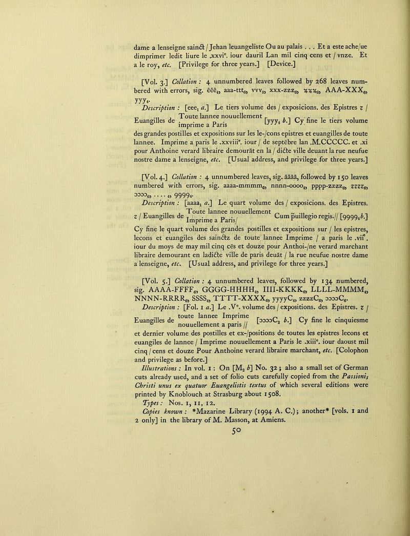 dame a lenseigne saindt/ Jehan leuangeliste Ou au palais ...Eta esteache/ue dimprimer ledit liure le ,xxvie. iour dauril Lan mil cinq cens et / vnze. Et a le roy, etc. [Privilege for three years.] [Device.] [Vol. 3.] Collation : 4 unnumbered leaves followed by 268 leaves num- bered with errors, sig. eee4, aaa-ttt6, vvv8, xxx-zzz6, 4446, AAA-XXX6, yyy Description : [eeej al\ Le tiers volume des / exposicions. des Epistres z / „ ... . Toute lannee nouuellement r . n _ . . , Euangilles de . n . yyy4 b. Uy fine le tiers volume 0 lmprime a Paris j j . desgrandes postilles et expositions sur les le-/cons epistres et euangilles de toute lannee. lmprime a paris le .xxviii6. iour / de septebre lan .M.CCCCC. et .xi pour Anthoine verard libraire demourat en la / didle ville deuantla rue neufue nostre dame a lenseigne, etc. [Usual address, and privilege for three years.] [Vol. 4.] Collation : 4 unnumbered leaves, sig. aaaa, followed by 150 leaves numbered with errors, sig. aaaa-mmmm6, nnnn-oooo4, pppp-zzzz6, zzzz6i oooog, .... 4, 99994. Description : [aaaa4 a.~\ Le quart volume des / exposicions. des Epistres. , „ ... , Toute lannee nouuellement _ ^ ... . . _ Z / Euangilles de jmprime a paris^ Cum puillegio regis.// [99994^-] Cy fine le quart volume des grandes postilles et expositions sur / les epistres, lecons et euangiles des saindtz de toute lannee lmprime / a paris le .vii6. iour du moys de may mil cinq ces et douze pour Anthoi-/ne verard marchant libraire demourant en ladidte ville de paris deuat / la rue neufue nostre dame a lenseigne, etc. [Usual address, and privilege for three years.] [Vol. 5.] Collation : 4 unnumbered leaves, followed by 134 numbered, sig. AAAA-FFFF6, GGGG-HHHH4, IIII-KKKK6, LLLL-MMMM4, NNNN-RRRR6, SSSS4, TTTT-XXXX6, yyyyC4, zzzzC6, ooooC6. Description : [Fol. 1 a.] Le .Ve. volume des / expositions, des Epistres. z j „ ... . toute lannee lmprime r „ , , ^ - , Euangilles de „ . ,, [oodoU, b.\ Uy fine le cinquiesme nouuellement a pans // et dernier volume des postilles et ex-/positions de toutes les epistres lecons et euangiles de lannee / lmprime nouuellement a Paris le .xiiie. iour daoust mil cinq / cens et douze Pour Anthoine verard libraire marchant, etc. [Colophon and privilege as before.] Illustrations : In vol. 1 : On [M2 b] No. 32; also a small set of German cuts already used, and a set of folio cuts carefully copied from the Passionis Christi unus ex quatuor Euangelistis textus of which several editions were printed by Knoblouch at Strasburg about 1508. Types: Nos. 1, 11, 12. Copies known : *Mazarine Library (1994 A. C.); another* [vols. I and 2 only] in the library of M. Masson, at Amiens. 5°