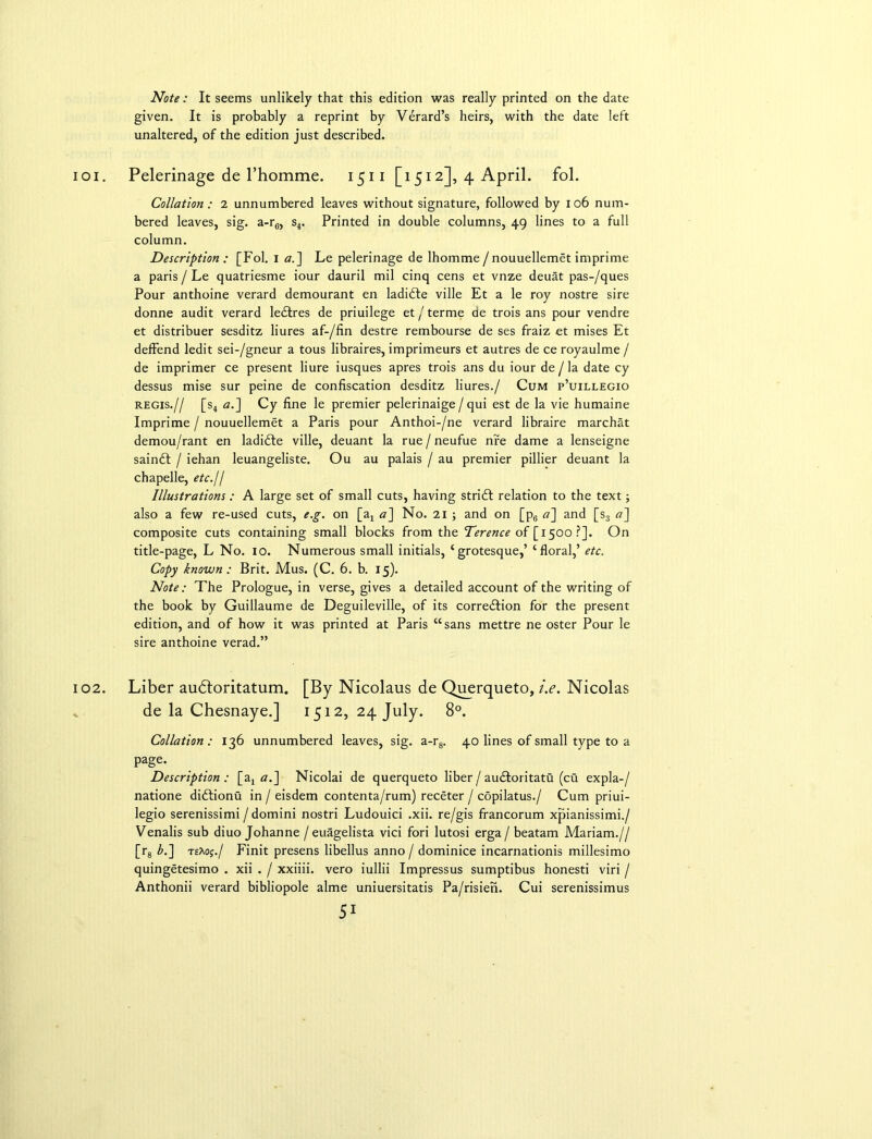 Note: It seems unlikely that this edition was really printed on the date given. It is probably a reprint by Vdrard’s heirs, with the date left unaltered, of the edition just described. 101. Pelerinage de l’homme. 1511 [1512], 4 April, fol. Collation: 2 unnumbered leaves without signature, followed by 106 num- bered leaves, sig. a-r6, s4. Printed in double columns, 49 lines to a full column. Description : [Fol. 1 a.] Le pelerinage de Ihomme / nouuellemet imprime a paris / Le quatriesme iour dauril mil cinq cens et vnze deuat pas-/ques Pour anthoine verard demourant en ladidte ville Et a le roy nostre sire donne audit verard ledtres de priuilege et/terme de trois ans pour vendre et distribuer sesditz liures af-/fin destre rembourse de ses fraiz et mises Et deffend ledit sei-/gneur a tous libraires, imprimeurs et autres de ce royaulme / de imprimer ce present liure iusques apres trois ans du iour de / la date cy dessus mise sur peine de confiscation desditz liures./ Cum p’uillegio regis.// [s4 a.~\ Cy fine le premier pelerinaige/qui est de la vie humaine Imprime / nouuellemet a Paris pour Anthoi-/ne verard libraire marchat demou/rant en ladidte ville, deuant la rue / neufue nre dame a lenseigne saindt / iehan leuangeliste. Ou au palais / au premier pillier deuant la chapelle, etc.jl Illustrations: A large set of small cuts, having stridl relation to the text; also a few re-used cuts, e.g. on [a4 a~\ No. 21 ; and on [p6 a] and [s3 a~] composite cuts containing small blocks from the Terence of [1500?]. On title-page, L No. 10. Numerous small initials, ‘grotesque,’ ‘floral,’ etc. Copy known: Brit. Mus. (C. 6. b. 15). Note: The Prologue, in verse, gives a detailed account of the writing of the book by Guillaume de Deguileville, of its corredtion for the present edition, and of how it was printed at Paris “sans mettre ne oster Pour le sire anthoine verad.” 102. Liber audtoritatum. [By Nicolaus de Querqueto, i.e. Nicolas de la Chesnaye.] 1512, 24 July. 8°. Collation : 136 unnumbered leaves, sig. a-r8. 40 lines of small type to a page. Description: [a, a.] Nicolai de querqueto liber / audtoritatu (cu expla-/ natione didtionu in / eisdem contenta/rum) receter / copilatus./ Cum priui- legio serenissimi / domini nostri Ludouici .xii. re/gis francorum xpianissimi./ Venalis sub diuo Johanne / euagelista vici fori lutosi erga / beatam Mariam.// [rg b.] teXoj./ Finit presens libellus anno / dominice incarnationis millesimo quingetesimo . xii . / xxiiii. vero iullii Impressus sumptibus honesti viri / Anthonii verard bibliopole alme uniuersitatis Pa/risien. Cui serenissimus