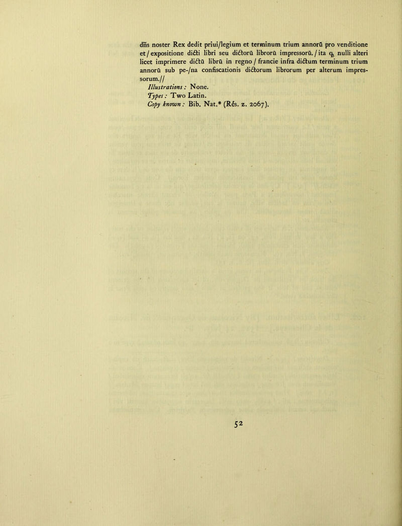 dris noster Rex dedit priui/legium et terminum trium annoru pro venditione et / expositione di£H libri seu didtoru libroru impressoru. / ita q, nulli alteri licet imprimere didlu libru in regno / francie infra didtum terminum trium annoru sub pe-/na confiscationis didtorum librorum per alterum impres- sorum.// Illustrations : None. Types : Two Latin. Copy known: Bib. Nat.* (Rds. z. 2067).