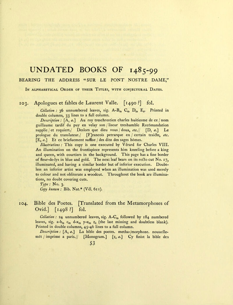 UNDATED BOOKS OF 1485-99 BEARING THE ADDRESS “ SUR LE PONT NOSTRE DAME,” In alphabetical Order of their Titles, with conjectural Dates. 103. Apologues et fables de Laurent Valle. [1490 ?] fol. Collation : 36 unnumbered leaves, sig. A-B8, C6, Dg, E6. Printed in double columns, 33 lines to a full column. Description : [Ax a.] Au roy treschrestien Charles huitiesme de ce / nom guillaume tardif du puy en velay son / liseur treshumble Recomandation supplie / et requiert./ Deslors que dieu vous / doua, etc.// [D, <?.] Le prologue du translateur./ [Fjrancois petrarque en / certain traidle, etc. [Ee al\ Et ce briefuement suffise / des ditz des sages homes. Illustrations: This copy is one executed by V£rard for Charles VIII. An illumination on the frontispiece represents him kneeling before a king and queen, with courtiers in the background. This page has a fine border of fleur-de-lys in blue and gold. The next leaf bears on its refto cut No. 17, illuminated, and having a similar border but of inferior execution. Doubt- less an inferior artist was employed when an illumination was used merely to colour and not obliterate a woodcut. Throughout the book are illumina- tions, no doubt covering cuts. Type : No. 3. Copy known : Bib. Nat.* (V61. 611). 104. Bible des Poetes. [Translated from the Metamorphoses of Ovid.] [1498 ?] fol. Collation : 24 unnumbered leaves, sig. A-C8, followed by 184 numbered leaves, sig. a-b8, c6, d-x8, y-z6, z6 (the last missing and doubtless blank). Printed in double columns, 45-46 lines to a full column. Description : [Aj a.~\ La bible des poetes. metha-/morphoze. nouuelle- met / imprime a paris.// [Monogram.] [z6 a.] Cy finist la bible des