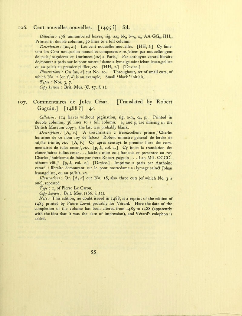 io6. Cent nouvelles nouvelles. [1495?] fol. Collation : 178 unnumbered leaves, sig. aa6, bb4, b-v6, x4, AA-GG6, HH8. Printed in double columns, 36 lines to a full column. Description : [aa4 <2.] Les cent nouuelles nouuelles. [HH7 bl\ Cy finis- sent les Cent nou-/uelles nouuelles composees z re-/citees par nouuelles gens de puis / naguieres et Imrimees (sic) a Paris./ Par anthoyne verard libraire de/mourat a paris sur le pont nostre / dame a lymaige saint iehan leuan/geliste ou au palais au premier pil/lier, etc. [HH8 a.~\ [Device.] Illustrations : On [aa2 <2] cut No. 10. Throughout, set of small cuts, of which No. 1 [on f2 b~\ is an example. Small ‘black’ initials. Types : Nos. 3, 7. Copy known : Brit. Mus. (C. 57. f. 1). 107. Commentaires de Jules Cesar. [Translated by Robert Gaguin.] [1488 ?] 40. Collation: 114 leaves without pagination, sig. a-n8, o6, p4. Printed in double columns, 36 lines to a full column. a4 and p4 are missing in the British Museum copy ; the last was probably blank. Description : [A2 al\ A treschristien z tresexcellent prince / Charles huitisme de ce nom roy de frace./ Robert ministre general de lordre de sal/£te trinite, etc. [A3 b.~\ Cy apres sensuyt le premier liure des com- mentaires de iules cesar/, etc. [p3 £, col. 1.] Cy finist la translation des comen/taires iulius cesar . . . faidte z mise en / francois et presentee au roy Charles / huitiesme de frace par frere Robert ga/guin . . . Lan Mil. CCCC . odtante viii.// [p3 col. 2.] [Device.] Imprime a paris par Anthoine verard / libraire demourant sur le pont nostredame a / lymage saindf Johan leuangeliste, ou au pa/lais, etc. Illustrations : On [A2 a] cut No. 18, also three cuts (of which No. 3 is one), repeated. Type : 1, of Pierre Le Caron. Copy known : Brit. Mus. (166. i. 22). Note: This edition, no doubt issued in 1488, is a reprint of the edition of 1485 printed by Pierre Levet probably for Verard. Here the date of the completion of the volume has been altered from 1485 to 1488 (apparently with the idea that it was the date of impression), and Verard’s colophon is added.
