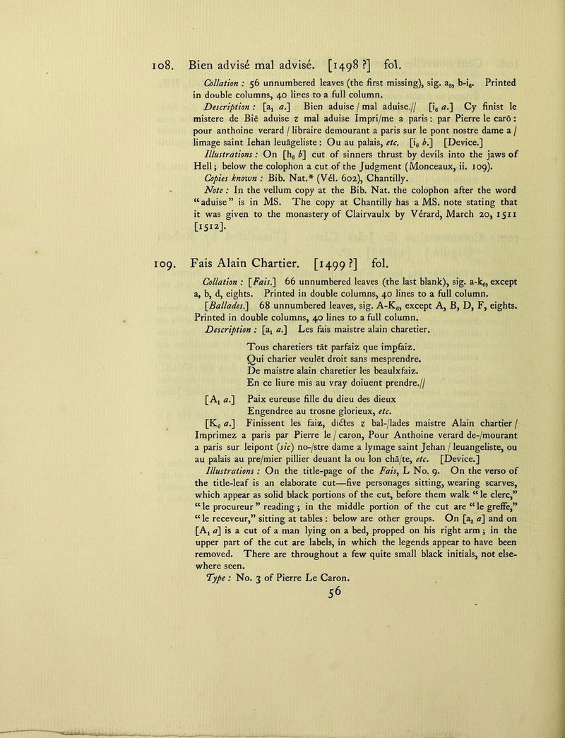 108. Bien advise mal advise. [1498 ?] fol. Collation : 56 unnumbered leaves (the first missing), sig. a8, b-i6. Printed in double columns, 40 lines to a full column. Description : [aj a.~\ Bien aduise / mal aduise.// [i6 a.~\ Cy finist le mistere de Bie aduise z mal aduise Impri/me a paris: par Pierre le caro: pour anthoine verard / libraire demourant a paris sur le pont nostre dame a / limage saint Iehan leuageliste : Ou au palais, etc. [i0 b.~\ [Device.] Illustrations: On [h6 b] cut of sinners thrust by devils into the jaws of Hell; below the colophon a cut of the Judgment (Monceaux, ii. 109). Copies known : Bib. Nat.* (Vel. 602), Chantilly. Note : In the vellum copy at the Bib. Nat. the colophon after the word “aduise” is in MS. The copy at Chantilly has a MS. note stating that it was given to the monastery of Clairvaulx by Verard, March 20, 1511 [1512]. 109. Fais Alain Chartier. [1499 ?] fol. Collation : [Fais.] 66 unnumbered leaves (the last blank), sig. a-k„, except a, b, d, eights. Printed in double columns, 40 lines to a full column. \Balladesl\ 68 unnumbered leaves, sig. A-K6, except A, B, D, F, eights. Printed in double columns, 40 lines to a full column. Description : [ax al] Les fais maistre alain charetier. Tous charetiers tat parfaiz que impfaiz. Qui charier veulet droit sans mesprendre. De maistre alain charetier les beaulxfaiz. En ce liure mis au vray doiuent prendre.// [Ax a.] Paix eureuse fille du dieu des dieux Engendree au trosne glorieux, etc. [K6 al\ Finissent les faiz, didtes z bal-/lades maistre Alain chartier / Imprimez a paris par Pierre le / caron, Pour Anthoine verard de-/mourant a paris sur leipont (sic) no-/stre dame a lymage saint Jehan / leuangeliste, ou au palais au pre/mier pillier deuant la ou Ion cha/te, etc. [Device.] Illustrations : On the title-page of the Fais, L No. 9. On the verso of the title-leaf is an elaborate cut—five personages sitting, wearing scarves, which appear as solid black portions of the cut, before them walk “ le clerc,” “ le procureur ” reading ; in the middle portion of the cut are “ le greffe,” “le receveur,” sitting at tables : below are other groups. On [a2 <z] and on [Aj a] is a cut of a man lying on a bed, propped on his right arm ; in the upper part of the cut are labels, in which the legends appear to have been removed. There are throughout a few quite small black initials, not else- where seen.