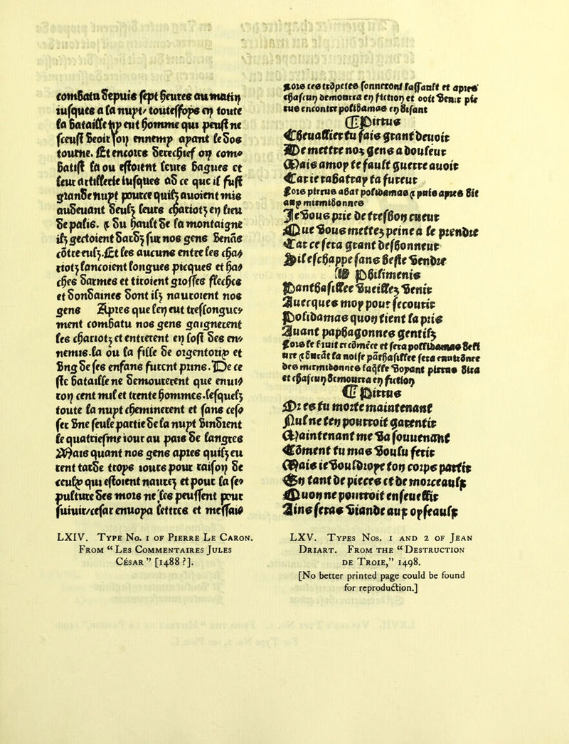 fomBotuStpui* fept (puree aumatiy tufquee a to nupt/ touteffope etf toute (a Bataittehyeut (jomme qut peutfnc fceuff Scott joi; ennemp apant feSoe foutne.lEt emotes Sccecfjscf oy (am* 6ati(! to ou eflfoient (cure 6aguee ct feutcuttftcdeiufquee aScc quci( fufi gtan&e iiupt pouter qusfo auoient mm miSeuant Seufc (cute cpatiotjetj frm Sepafrs. (tSu riauCtSc tomonfatgne iij gedoient SatS} fur noe gene Seme (Otremfy.£t (ce auatne enttefee (fat rtot^tomoientfonguce ptequee etfja* cfjee Satmce ct titoicntgxoffee ffrcfjce ctSonSatnee Sontif) nautoient noe gene Spies que fn? cut tteffonguey went com6atu noe gene gaignerent fee cfjariotj et entterent t\] fofi See em nemie.to ou to fiffe 5e oigentotip et BngSefee enfane fiitcnt pune.Be ce ftc 6atat((ene Semouterent que enuiO coy ccntmxiet temte (jommce'fefquef; foutc to nupt c0eminetent et fane ce\o fee Sne (hife partteSe (a nupt BmSxent fequatriefmeiourau paieSe tongtee quant noe gene apxee qutfyeu renttatSe trope tours pout ratfop Se <cu(p qut eflfoient nautc^ et pour to fc* puftute See mote ne 'fee peuflent pout fuiuir/eefarenuopa Cettrce et meffatO LXIV. Type No. i of Pierre Le Caron. From “Les Commentaires Jules Cesar ” [1488 ?]. *oie leettdpctee fonneront faganff et apire €$a(a»t) btmontsa et) fitttoi) et oottPettit pfe me encontcr poftSamae r 9 8ifant (££>imie Cfruafftetfu fate grant foeuott ffl)e mtttttno* gene a Doufeu t (S)ate amop it fautt gurtte auott Cat it t aBatrap ta fureut $oie ptrnie a6at poft&amae p pate apses $it «*pmtrtnl8onn?e 31 Cftoue piie he UefBotj mtut j£iue*Bouemette$peinea (e pienhte Cat ce feta grant defffcnneitt ^iCefeBappe fane Be fte Menhir (IB fiBitimtnis Jbanttiafittee^ueiffle^enit Quecquee mop pour frcouttt J&oftDamao quot* (tent fa piie iMuant papBagonnee gentify ^oiefr f suit rrcSmcce et ferapofftfeatiMaSeff «re (i gn^at fa notfe pat^afiffee feta mnttSnr* fcre mmrnbonnte faSffe dopant pitnte SUa ft c0aff 119 Scmomraey fueiay P CTtEMmie jDt eefu moztemaintmmt fiutne ten pounoit Qatentw fyaintenant me tto fouuenmt Cdmenf fu mae 1$ou(u fetit Qfiaie te Ifou&xope ton coipe parftt $$n tent he piecee ct he mozeeautp 4B woij ne poutroif enfeuetiie Sine ferae Stance aup opfeaufp LXV. Types Nos. i and 2 of Jean Driart. From the “ Destruction de Troie,” 1498. [No better printed page could be found for reproduction.]