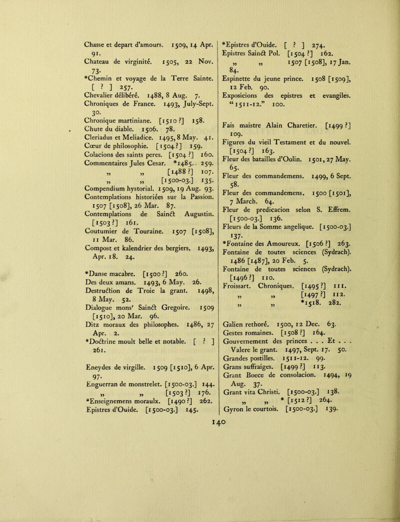 Chasse et depart d’amours. 1509, 14 Apr. 91- Chateau de virginite. *505, 22 Nov. 73- *Chemin et voyage de la Terre Sainte. C ? J ^57- Chevalier delibere. 1488, 8 Aug. 7. Chroniques de France. 1493, July-Sept. 3°- Chronique martiniane. [1510 ?] 158. Chute du diable. 1506. 78. Cleriadus et Meliadice. 1495, 8 May. 41. Coeur de philosophic. [1504?] 159. Colacions des saints peres. [1504 ?] 160. Commentaires Tules Cesar. *148“;. 259. „ „ [1488?] 107. [I500-03-] *35- Compendium hystorial. 1509, 19 Aug. 93. Contemplations historiees sur la Passion. 1:507 [1508], 26 Mar. 87. Contemplations de Saindt Augustin. [1503?] 161. Coutumier de Touraine. 1507 [1508], ix Mar. 86. Compost et kalendrier des bergiers. 1493, Apr. 18. 24. *Danse macabre. [1500?] 260. Des deux amans. 1493, 6 May. 26. Destruction de Troie la grant. 1498, 8 May. 52. Dialogue monsr Saindl Gregoire. 1509 [1510], 20 Mar. 96. Ditz moraux des philosophies, i486, 27 Apr. 2. * Doctrine moult belle et notable. [ ? ] 261. Eneydes de virgille. 1509 [1510], 6 Apr. 97- Enguerran de monstrelet. [1500-03.] 144. [1503?] I76- *Enseignemens moraulx. [1490 ?] 262. Epistres d’Ouide. [1500-03.] 145. *Epistres d’Ouide. [ ? ] 274. Epistres Saindt Pol. [1504 ?] 162. „ „ 1507 [1508], 17 Jan. 84. Espinette du jeune prince. 1508 [1509], 12 Feb. 90. Exposicions des epistres et evangiles. “1511-12.” 100. Fais maistre Alain Charetier. [1499 ?] 109. Figures du vieil Testament et du nouvel. [1504?] 163. Fleur des batailles d’Oolin. 1501,27 May. 65. Fleur des commandemens. 1499, 6 Sept. 58. Fleur des commandemens. 1500 [1501], 7 March. 64. Fleur de predicacion selon S. Effrem. [1500-03.] 136. Fleurs de la Somme angelique. [1500-03.] x37- *Fontaine des Amoureux. [1506 ?] 263. Fontaine de toutes sciences (Sydrach). i486 [1487], 20 Feb. 5. Fontaine de toutes sciences (Sydrach). [1496?] no. Froissart. Chroniques. [1495?] m. » » [H97 ?] II2- „ „ *1518. 282. Galien rethore. 1500, 12 Dec. 63. Gestes romaines. [1508?] 164. Gouvernement des princes . . . Et . . . Valere le grant. 1497, Sept. 17. 50. Grandes postilles. 1511-12. 99. Grans suffraiges. [1499?] 113- Grant Boece de consolacion. 1494, 19 Aug. 37. Grant vita Christi. [1500-03.] 138. „ „ *[1512?] 264. Gyron le courtois. [1500-03.] 139.