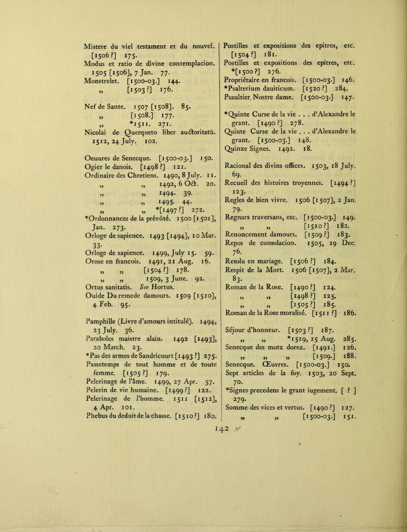 5* Mistere du viel testament et du nouvel. [1506?] 175. Modus et ratio de divine contemplacion. 1505 [1506], 7 Jan. 77. Monstrelet. [1500-03.] 144. » [1503 ?] 176. Nef de Sante. 1507 [1508]. 85. [1508.] 177. *1511. 271. Nicolai de Ouerqueto liber audloritatu. 1512, 24 July. 102. Oeuures de Senecque. [1500-03.] 150. Ogier le danois. [1498?] 121. Ordinaire des Chretiens. 1490, 8 July. 11. „ „ 1492, 6 Oa. 20. „ » 1494- 39- » » *495- 44- „ » *[H97?] 272- *Ordonnances de la pr£vot£. 1500 [1501 ], Jan. 273. Orloge de sapience. 1493 [1494], 10 Mar. 33- Orloge de sapience. 1499, July 15. 59. Orose en francois. 1491, 21 Aug. 16. » „ [1504?] 178- » „ 1509* 3 June- 92< Ortus sanitatis. See Hortus. Ouide Duremede damours. 1509 [1510], 4 Feb. 95. Pamphille (Livre d’amours intitule). 1494, 23 July- 36- Paraboles maistre alain. 1492 [1493], 20 March. 23. *Pas des armes de Sandricourt [1493 ?] 275. Passetemps de tout homme et de toute femme. [1505 ?] 179. Pelerinage de Fame. 1499, 27 Apr. 57. Pelerin de vie humaine. [1499?] I22- Pelerinage de l’homme. 1511 [1512], 4 Apr. 1 ox. Phebusdudeduitdelachasse. [1510?] 180. Postilles et expositions des epitres, etc. [1504?] 181. Postilles et expositions des epitres, etc. *[1500?] 276. Propri6taire en francois. [1500-03.] 146. *Psalterium dauiticum. [1520?] 284. Psaultier Nostre dame. [1500-03.] 147. *Quinte Curse de la vie . . . d’Alexandre le grant. [1490?] 278. Quinte Curse de la vie . . . d’Alexandre le grant. [1500-03.] 148. Quinze Signes. 1492. 18. Racional des divins offices. 1503, 18 July. 69. Recueil des histoires troyennes. [1494?] 123. Regies de bien vivre. 1506 [1507], 2 Jan. 79- Regnars traversans, etc. [1500-03.] 149. „ „ [1510?] 182. Renoncement damours. [1509 ?] 183. Repos de consolacion. 1505, 19 Dec. 76. Resolu en mariage. [1506 ?] 184. Respit de la Mort. 1506 [1507], 2 Mar. S3- Roman de la Rose. [1490?] 124. „ „ [H98?] 125. „ » [1505?] 185. Roman de la Rose moralist. [1511?] 186. S6jour d’honneur. [1503 ?] 187. „ „ *1519, 25 Aug. 285. Senecque des motz dorez. [1491.] 126. „ „ „ [i5°9-] 188. Senecque. CEuvres. [1500-03.] 150. Sept articles de la foy. 1503, 20 Sept. 70. *Signes precedens le grant iugement. [ ? ] ^ 279- Somme des vices et vertus. [1490 ?] 127. » „ [1500-03.] 151.