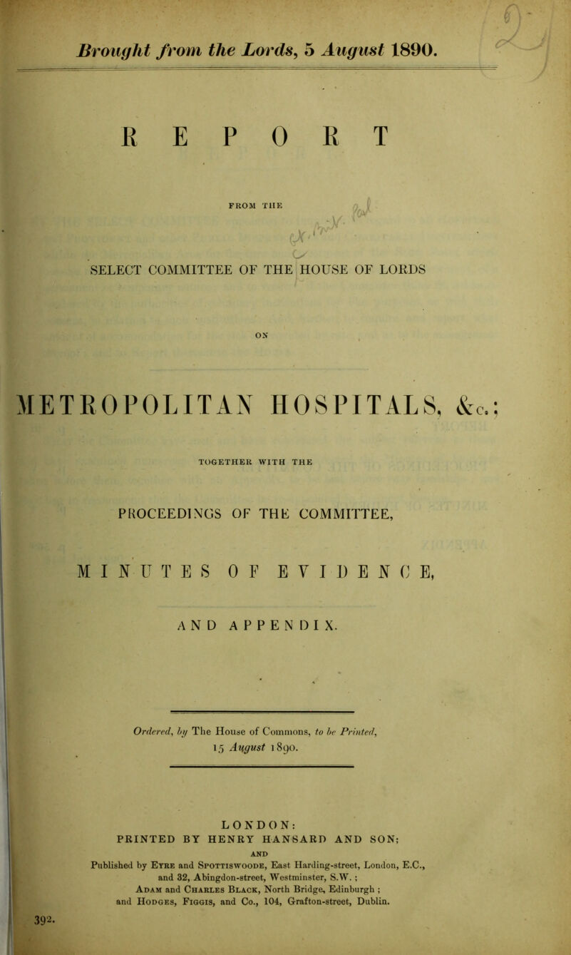 REPORT FROM T1IE -wjy* SELECT COMMITTEE OF THE HOUSE OF LORDS ON METROPOLITAN HOSPITALS, Ac, TOGETHER WITH THE PROCEEDINGS OF THE COMMITTEE, MINUTES OF E Y I D E N 0 E, AND APPENDIX. Ordered, by The House of Commons, to be Printed, 15 August 1890. LONDON: PRINTED BY HENRY HANSARD AND SON; AND Published by Eyre and Spottiswoode, East Harding-street, London, E.C., and 32, Abingdon-street, Westminster, S.W. ; Adam and Charles Black, North Bridge, Edinburgh ; and Hodges, Figgis, and Co., 104, Grafton-street, Dublin. 392-