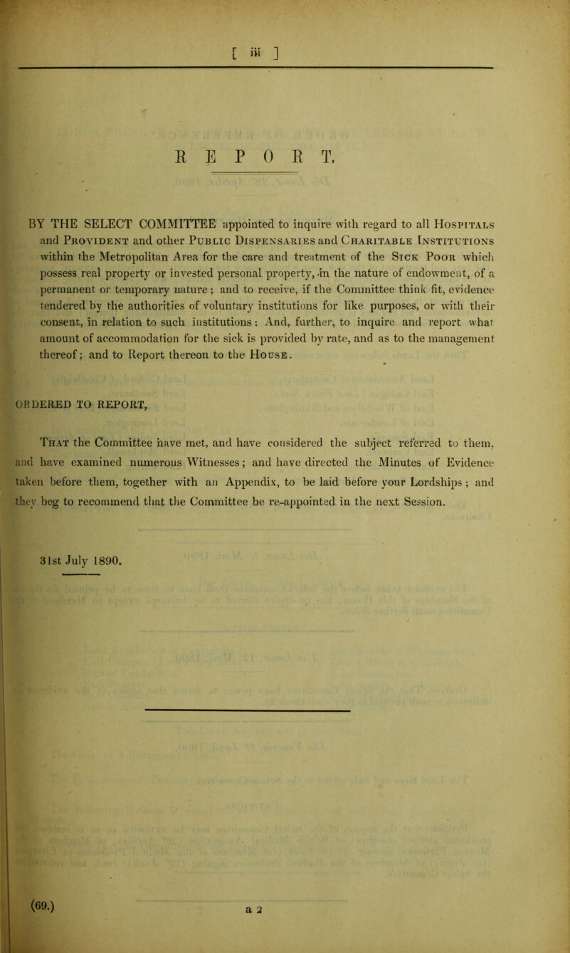 r L iii ] REPOS T. BY THE SELECT COMMITTEE appointed to inquire with regard to all Hospitals and Provident and other Public Dispensaries and Charitable Institutions within the Metropolitan Area for the care and treatment of the Sick Poor which possess real property or invested personal property, .in the nature of endowment, of a permanent or temporary nature; and to receive, if the Committee think fit, evidence tendered by the authorities of voluntary institutions for like purposes, or with their consent, in relation to such institutions: And, further, to inquire and report what amount of accommodation for the sick is provided by rate, and as to the management thereof; and to Report thereon to the House. ♦ ORDERED TO REPORT, That the Committee have met, and have considered the subject referred to them, and have examined numerous Witnesses; and have directed the Minutes of Evidence taken before them, together with an Appendix, to be laid before your Lordships ; and they beg to recommend that the Committee be re-appointed in the next Session. 31st July 1890. (69.)