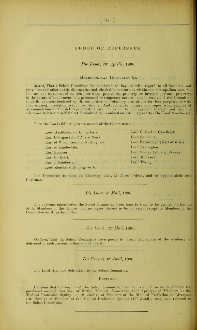 ORDER OF REFERENCE. Die Luna;, 28° Aprilis, 1890. Metropolitan Hospitals, &c. Moved, That a Select Committee be appointed to inquire with regard to all hospitals and provident and other public dispensaries and charitable institutions within the metropolitan area for the care and treatment of the sick poor which possess real property or invested personal property, in the nature of endowment, of a permanent or temporary nature ; and to receive, if the Committee think fit, evidence tendered by the authorities of voluntary institutions for like purposes, or with their consent, in relation to such institutions: And further, to inquire and report what amount of accommodation for the sick is provided by rate, and as to the management thereof; and that the witnesses before the said Select Committee be examined on oath ; agreed to (The Lord Sam.hurst): Then the Lords following were named of the Committee: — Lord Archbishop of Canterbury. Earl Cadogan (Lord Privy Seal). Earl of Winchilsea and Nottingham. I Earl of Lauderdale. Earl Spencer. Earl Cathcart. Earl of Kimberley. Lord Zouche of Haryngworth. Lord Clifford of Chudleigh. Lord Sandhurst. Lord Fermanagh (Earl of Erne), Lord Lamington. Lord Sudley (Earl of Arran). Lord Monkswell. Lord Thring. The Committee to meet on Thursday next, at Three o’clock, and to appoint their own Chairman. Die Luna;, 5° Maii, 1890. The evidence taken before the Select Committee from time to time to be printed for the use of the Members of this House; but no copies thereof to be delivered except to Members of tiie Committee until further order. Die Lunar, 12° Maii, 1890. Ordered, That the Select Committee have power to direct that copies of the evidence be delivered to such persons as they shall think fit. Die Veneris, 0° Junii, 1890. The Lord Saye and Sele added to the Select Committee. Petitions. Petitions that the inquiry of the Select Committee may be extended so as to embrace the provincial medical charities; of British Medical Association (29° Aprilis) ; of Members of the Medical Profession signing i4) ^9° Junii); of Members of the Medical Profession at Liverpool (16° Junii); of Members of the Medical Profession signing (19° Junii); read, and referred to the Select Committee.