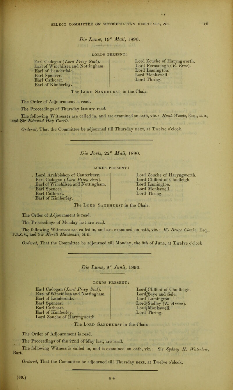 Die Luna, 19c Mail, 1890. LORDS PRESENT: Earl Cadogan (Lord Privy Seal). Earl of Winchilsea and Nottingham. Earl of Lauderdale. Earl Spencer. Earl Cathcart. Earl of Kimberley. Lord Zouche of Haryngworth. Lord Fermanagh (E. Erne). Loi'd Lamington. Lord Monkswell. Lord Thring. The Lord Sandhurst in the Chair. The Order of Adjournment is read. The Proceedings of Thursday last are read. The following Witnesses are called in, and are examined on oath, viz. : Hugh Woods, Esq., M.D., and Sir Edmund llay Currie. Ordered, That the Committee be adjourned till Thursday next, at Twelve o’clock. Die Jovis, 22° Mali, 1890. LORDS PRESENT Lord Archbishop of Canterbury. Lord Earl Cadogan (Lo?yZ Privy Seal). Lord Earl of Winchilsea and Nottingham. Lord Earl Spencer. Lord Earl Cathcart. Lord Earl of Kimberley. The Lord Sandhurst in the Chair. The Order of Adjournment is read. The Proceedings of Mondav last are read. The following Witnesses are called in, and are examined on oath, viz.: W. Bruce Clarke, Escp, F.R.C.S., and Sir Morell Mackenzie, M.D. Ordered, That the Committee be adjourned till Monday, the 9th of June, at Twelve o’clock. Die Luna, 9° Junii, 1890. LORDS PRESENT: Earl Cadogan (Lord Privy Seal). Earl of Winchilsea and Nottingham. Earl of Lauderdale. Earl Spencer. Earl Cathcart. Earl of Kimberley. Lord Zouche of Haryngworth. Lord4Clifford of Chudleigh. Lord^Saye and Sele. Lord Lamington. LordfSudlev Arran). LordjMonkswell. Lord Thring. . The Lord Sandhurst in the Chair. The Order of Adjournment is read. The Proceedings of the 22nd of May last, are read. The following Witness is called in, and is examined on oath, viz. : Bart. Sir Sydney H. Water low,