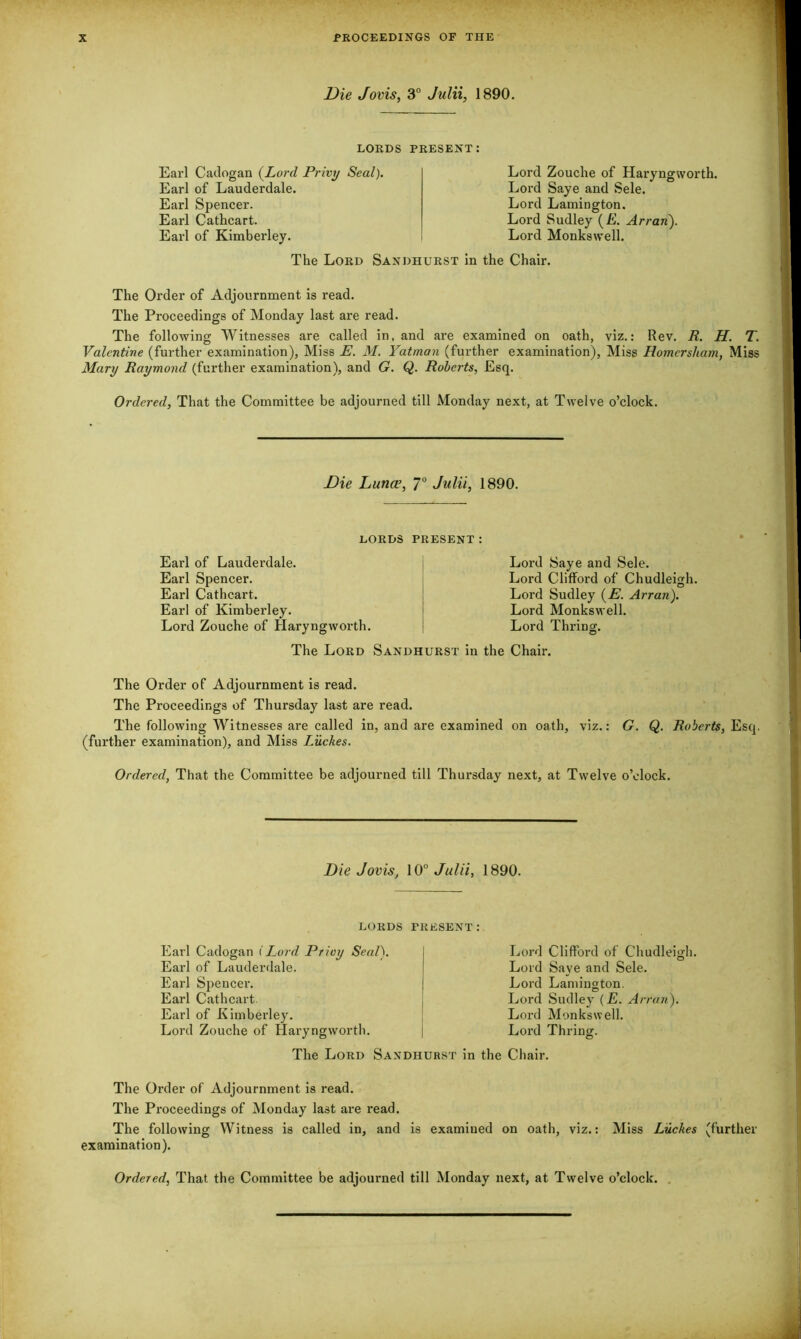 Die Jovis, 3° Julii, 1890. LORDS PRESENT: Earl Cadogan (Lord Privy Seal). Earl of Lauderdale. Earl Spencer. Earl Cathcart. Earl of Kimberley. Lord Zouche of Haryngworth. Lord Saye and Sele. Lord Lamington. Lord Sudley (E. Arran). Lord Monkswell. The Lord Sandhurst in the Chair. The Order of Adjournment is read. The Proceedings of Monday last are read. The following Witnesses are called in, and are examined on oath, viz.: Rev. R. H. T. Valentine (further examination), Miss E. M. Yatman (further examination), Miss Homcrsham, Miss Mary Raymond (further examination), and G. Q. Roberts, Esq. Ordered, That the Committee be adjourned till Monday next, at Twelve o’clock. Die Luna?, 7° Julii, 1890. LORDS PRESENT: Earl of Lauderdale. Earl Spencer. Earl Cathcart. Earl of Kimberley. Lord Zouche of Haryngworth. Lord Saye and Sele. Lord Clifford of Chudleigh. Lord Sudley (E. Arran). Lord Monkswell. Lord Thring. The Lord Sandhurst in the Chair. The Order of Adjournment is read. The Proceedings of Thursday last are read. The following Witnesses are called in, and are examined on oath, viz.: G. Q. Roberts, Esq. (further examination), and Miss Luckes. Ordered, That the Committee be adjourned till Thursday next, at Twelve o’clock. Die Jovis, 10° Julii, 1890. LORDS PRESENT: Earl Cadogan (Lord Privy Seal). Earl of Lauderdale. Earl Spencer. Earl Cathcart Earl of Kimberley. Lord Zouche of Haryngworth. Lord Clifford of Chudleigh. Lord Saye and Sele. Lord Lamington. Lord Sudley (E. Arran). Lord Monkswell. Lord Thring. The Lord Sandhurst in the Chair. The Order of Adjournment is read. The Proceedings of Monday last are read. The following Witness is called in, and is examined on oath, viz.: Miss Luckes (further examination).