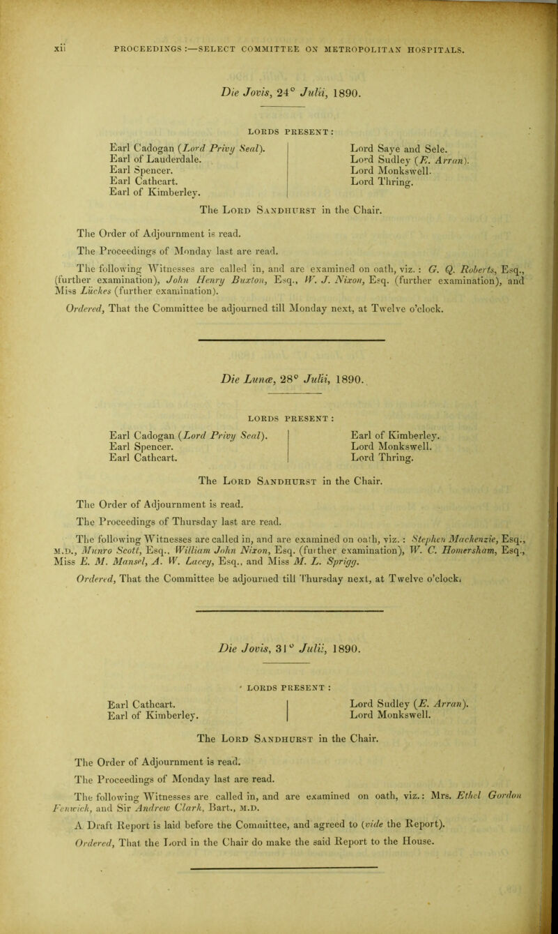 XU PROCEEDINGS :—SELECT COMMITTEE OX METROPOLITAN HOSPITALS. Die Jovis, 24° Julii, 1890. LORDS PRESENT: Earl Cadogan (Lord Privy Seal). Earl of Lauderdale. Earl Spencer. Earl Cathcart. Earl of Kimberley. Lord Saye and Sele. Lo,-d Sudley (E. Arran). Lord Monkswell. Lord Thrinof. O The Lord Sandhurst in the Chair. The Order of Adjournment is read. The Proceedings of Monday last are read. The following Witnesses are called in, and are examined on oath, viz. : G. Q. Roberts, Esq., (further examination), John Henry Buxton, Esq., IV. J. Nixon, Esq. (further examination), and Miss Luckes (further examination). Ordered, That the Committee be adjourned till Monday next, at Twelve o’clock. Die Lunce, 28° Julii, 1890. LORDS PRESENT: Earl Cadogan (Lord Privy Seal). Earl Spencer. Earl Cathcart. Earl of Kimberley. Lord Monkswell. Lord Thring. The Lord Sandhurst in the Chair. The Order of Adjournment is read. The Proceedings of Thursday last are read. The following Witnesses are called in, and are examined on oath, viz. : Stephen Mackenzie, Esq., M.D., Munro Scott, Esq., William John Nixon, Esq. (further examination), W. C. Homersham, Esq., Miss E. M. Mansel, A. W. Lacey, Esq., and Miss M. L. Sprigy. Ordered, That the Committee be adjourned till Thursday next, at Twelve o’clocki Die Jovis, 31° Julii, 1890. ' LORDS PRESENT : Earl Cathcart. Lord Sudley (E. Arran). Earl of Kimberley. Lord Monkswell. The Lord Sandhurst in the Chair. The Order of Adjournment is read. The Proceedings of Monday last are read. The following Witnesses are called in, and are examined on oath, viz.: Mrs. Ethel Gordon Fenwick, and Sir Andrew Clark, Bart., m.d. A Draft Report is laid before the Committee, and agreed to {vide the Report). Ordered, That the Lord in the Chair do make the said Report to the House.