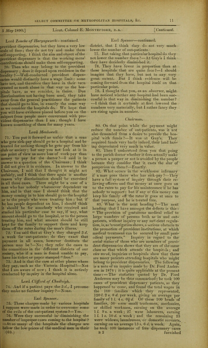 5 May 1890.] Lieut. Colonel E. Montefioke, r.a. [_Continued. Lord Zouche of Jlari/ngworth — continued. provident dispensaries, but they have a very low scale of fees ; they do not try and make them self-supporting. 1 think the aim and object of the provident dispensary is that the working mens’ contributions should make them self-supporting. 70. Then who may belong to the provident dispensary ; does it depend upon residence in the locality ?—Well-conducted provident dispen- saries would distinctly have a wage limit; some have not, and therefore they have in their turn created as much abuse in that way as the hos- pitals have, as we consider, in theirs. Due discrimination not having been used, they take away from the general practitioner the patients that should go to him, in exactty the same way as we consider the hospitals do. We hope that you will have evidence placed before you on the subject from people more conversant with pro- vident dispensaries than I am ; though I have known something of them for many years. Lord Monhswell. 71. You put it forward as unfair that a man who gets sick-pay should go to a hospital and be treated for nothing though he gets pay from his club or society ; but may you not look at it in one point of view as more loss of work-pay than money to pay for the doctor?—I said, it in answer to a question of the Chairman ; I think I did not give it in evidence. In answer to the Chairman, I said that I thought it might act unfairly, and I think that there again is another reason why discrimination should be exercised in all these cases. There might be a case of a man who has nobody whatsoever dependent on him, and in that case I should think that, the money coming in to him should go to the hospital or to the people who were treating him : but if he has people dependent on him, I should think it should be for somebody who received and studied his particular case to say, if any, what amount should go to the hospital, or to the person treating him, and what amount should be still kept for the family to support them and keep them off the rates during the man’s illness. 72. Y'ou said that at Guy’s they charged 3 d. a week for out-patients; do they exact that payment in all cases, however destitute the person may be ?—No; they refer the cases to the committees in the different districts of our society, who if a man is found unable to pay, have his ticket or paper stamped “free.” 73. And is that the case at other places where they pay, such as the Victoria Hospital?—Not that 1 am aware of now ; I think it is entirely conducted by inquiry in the hospital alone. Lord Clifford of Chudleigh. 74. And if a patient pays the 3 d., I presume they make no further inquiry ?—None. Earl Sptnccr. 75. These charges made by various hospitals I suppose were made in order to overcome some of the evils of the out-patient system ?—Yes. 76. Were they successful in diminishing the number of improper cases coming to the hospital ? —At so many of the hospitals the charges are below the low prices of the medical men in their (69.; Earl Spencer—continued, district, that I think they do not very much lower the number of out-patients. 77. But taking that particular hospital do they not lower the number there?—At Guy’s I think they have decidedly diminished it. 78. They have fewer in proportion than at those hospitals that are quite free ?—I should imagine that they have, but not to any very great extent. But I think evidence will be coming forward from the hospital itself on that particular point. 79. I thought that you, as an observer, might have noticed whether any hospital had been suc- cessful in that way in diminishing the number? —I think that it certainly at first lowered the numbers very materially, but I rather fancy they are rising ac;ain in number. C5 O Chairman. 80. On that point while the payment might reduce the number of out-patients, was it mt also demanded from a desire to provide the hos- pital with funds ?—It was at Guy’s. They required funds very badly indeed, their land hav- ing depreciated very much in value. 81. Then I understand from you that going to the parish doctor whether it does actually make a person a pauper or not is avoided by the people because they consider that it casts the slur of pauperism on them?—Exactly. 82. What occurs in the workhouse infirmary if a man goes there who has sick-pay ?—They have a full system of inquiry through their re- lieving officers and that money at once goes on to the rates to pay for his maintenance if he has nobody to support; but if any of this money can keep his family off the rates it goes at once to that purpose, and he is treated free. 83. What is the next heading ?—The next heading that I have amongst the defects is this : “ The provision of gratuitous medical relief to large numbers of persons both as in and out- patients, without inquiry or any sufficient regula- tion, is, as investigation shows, a serious obstacle to the promotion of provident institutions, at which medical treatment can be secured by small peri- odical payments.” Inquiry in regard to the social status of those Avho are members of provi- dent dispensaries shows that they are of the same class as that which attends the hospitals ; and vice versa, inquiries at hospitals show that there are many patients attending hospitals who might belong to provident dispensaries. The following is a note of an inquiry made by Dr. Ford Ander- son in 1874 ; it is quite applicable at the present time: — The statistics quoted by Dr. Ford Anderson may be thus summarised ; he took 100 cases of provident dispensary patients, as they happened to come, and found the total wages in the 100 families which they represented, 120 l. 2 s. 8 d. per week, giving an average per family of 1 l. 4 s. 0^ d. Of these 100 heads of families, 50 were small tradesmen, mechanics, or skilled workmen, earning- on the average 1 Z. 9 s. a week ; 27 were labourers, earning 1 Z. 1 s. 10 d. a week ; and the remaining 23 were widows, laundresses, or domestic servants, earning on an average 15 s. 6 d. a week. Again, he took 100 instances of free dispensary cases B 2 furnished