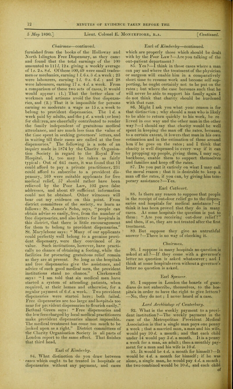 5 May 1890.] Lieut. Colonel E. Montefiore, r.a. [Continued. Chairman—continued. furnished from the books of the Holloway and North Islington Free Dispensary, as they came and found that the total earnings of the 100 amounted to 111/. 12s. giving a weekly average of Is. 2 s. 8 d. Of these 100,49 were small trades- men or mechanics, earning 1 /. 6 s. 3 d. a week ; 23 were labourers, earning 1 /. 0 s. 6 d. : and 28 were labourers, earning 17 s. 4 •/. a week. From a comparison of' these two sets of cases, it would would appear: (1.) That the better class of workmen and artisans avoid the tree dispensa- ries, and (2.) That it is impossible for persons earning so moderate a wrage as 15 s. a week to belong to provident dispensaries. The 1 d. a week paid by adults, and the £ d. a week ^or less) for children, are cheerfully contributed to render the family independent of gratuitous medical attendance, and are much less than the value of the time spent in seeking governors’ ietters, and in waiting till their cases are called at the free dispensaries.” The following is a note of an inquiry made in 1874 by the Charity Organisa- tion Society in regard to the Royal Free Hospital. It, too may be taken as fairly typical: Out of 641 cases, it was found that 12 could afford to pay a private practitioner, 231 could afford to subscribe to a provident dis- pensary, 169 were suitable applicants for free medical relief, 57 should rather have been relieved by the Poor Law, 103 gave false addresses, and about 69 sufficient information could not be obtained. Other witnesses will bear out my evidence on this point. From district committees of the society, we learn as follows: St. James’s Soho, says, “people can obtain advise so easily, free, from the number of free dispensaries, and also letters for hospitals in this district, that there is little encouragement for them to belong to provident dispensaries.” St. Marylebone says: “Many of our applicants could perfectly wrell belong to a genuine provi- dent dispensary, were they convinced of its value. Such institutions, however, have practi- cally no chance of obtaining a footing, while the facilities for procuring gratuitous relief remain as they are at present. So long as the hospitals and free dispensaries give the assistance, and advice of such good medical men, the provident institutions stand no chance.” Clerkenwell says: “ 1 am told that six medical men have started a system of attending patients, when required, at their homes and otherwise, for a regular payment of 6 d. a week. Two provident dispensaries were started here; both failed. Free dispensaries are too large and hospitals too near for provident dispensaries to flourish easily.” Bethnal Green says: “Free dispensaries and the low fees charged by local medical practitioners make provident dispensaries almost impossible. The medical treatment, has come too much to be looked upon as a right.” District committees of the Charity Organisation Society in all parts of London report to the same effect. That finishes that third head. Earl of Kimberley. 84. What distinction do you draw between cases which ought to be treated in hospitals or dispensaries without any payment, and cases Earl of Kimberley—continued. which are properly those which should be dealt with by the Poor Law?—Are you talking of the out-patient department ? 85. \ es ?—I think in those cases where a man can pay and where the treatment of the physician or surgeon will enable him in a comparatively short time to resume work and become self sup- porting, he ought certainly not to be put on the rates ; but where the case becomes such that he will never be able to support his family again I do not think that charity should be burdened with that case. 86. Might I ask you what your reason is for that distinction ; why should a man who is likely to be able to return quickly to his work, be re lieved in one Avay and the other man in the other way ?—l should say that charity would be well spent in keeping the man off the rates, because, to a certain extent, it lowers that man in his own estimation and in the estimation of those around him if he goes on the rates ; and I think that charity is well dispensed in every way if it can by propping up people, giving them, [ may say, backbone, enable them to support themselves and families and keep off the rates. 87. Do you put it entirely on what I may call the moral reason ; that it is desirable to keep a man off the. rates, if you can, by giving him tem- porary assistance?—Yes. Earl Cathcart. 88. Is there any reason to suppose that people in the receipt of out-door relief go to the dispen- saries and hospitals for medical assistance ?—I think it bas been proved that they do in many cases. At some hospitals the question is put to them: “Are you receiving out-door relief?” and then, if so, they are not treated after the first treatment. 89. But suppose they give an untruthful answer ?—There is no way of checking it. Chairman. 90. I suppose in many hospitals no question is asked at all ?—If they come with a governor’s letter no question is asked whatsoever ; and I think at some hospitals even without a governor’s letter no question is asked. Earl Spencer. 91. I suppose in London the boards of guar- dians do not subscribe, themselves, to the hos- pitals in order to have the right to give letters? —No, they do not ; I never heard of a case. Lord Archbishop of Canterbury. 92. What is the weekly payment to a provi- dent institution ?—The weekly payment in the case of the Metropolitan Provident Medical Association is that a single man pays one penny a week ; that a married man, a man and his wife, would pay 10 cl. a month; and that each child under 14 would pay 3 d. a month. It is a penny a week for a man, an adult; then a monthly pay- ment for a man and his wife is 10 d. 93. It would be 4 d. a month for himself?—It wTould be 4 d. a month for himself; if he was alone, a single man, he would pay 4 d. a month; the two combined would be 10 cl., and each child of