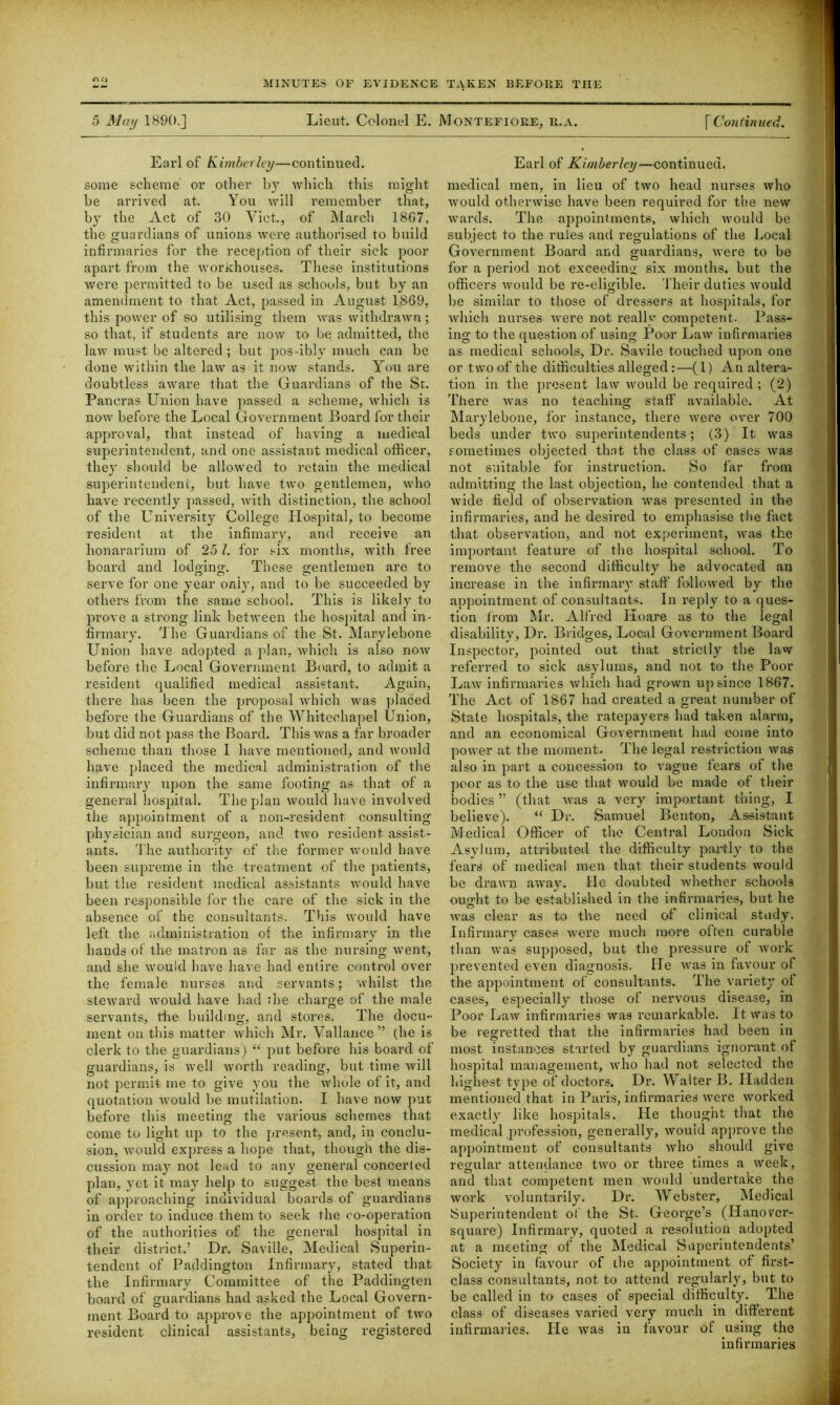 5 May 1890.] Lieut. Colonel E. Montefiore, r.a. [Continued. Earl of Kimberley—continued, some scheme or other bjr which this might be arrived at. You will remember that, by the Act of 30 Viet., of March 18G7, the guardians of unions were authorised to build infirmaries for the reception of their sick poor apart from the workhouses. These institutions were permitted to be used as schools, but by an amendment to that Act, passed in August 1869, this power of so utilising them was withdrawn; so that, if students are now to be admitted, the law must be altered; but pos-ibly much can be done within the law as it now stands. You are doubtless aware that the Guardians of the St. Pancras Union have passed a scheme, which is now before the Local Government Boai'd for their approval, that instead of having a medical superintendent, and one assistant medical officer, they should be allowed to retain the medical superintendent, but have two gentlemen, who have recently passed, with distinction, the school of the University College Hospital, to become resident at the infimary, and receive an honararium of 251. for six months, with free board and lodging. These gentlemen are to serve for one year oniy, and to be succeeded by others from the same school. This is likely to prove a strong link between the hospital and in- firmary. The Guardians of the St. Marylebone Union have adopted a plan, which is also now before the Local Government Board, to admit a resident qualified medical assistant. Again, there has been the proposal which was placed before the Guardians of the Whitechapel Union, but did not pass the Board. This was a far broader scheme than those I have mentioned, and would have placed the medical administration of the infirmary upon the same footing as that of a general hospital. The plan would have involved the appointment of a non-resident consulting physician and surgeon, and two resident assist- ants. The authority of the former would have been supreme in the treatment of the patients, but the resident medical assistants would have been responsible for the care of the sick in the absence of the consultants. This would have left the administration of the infirmary in the hands of the matron as far as the nursing went, and she would have have had entire control over the female nurses and servants; whilst the steward would have had the charge of the male servants, the building, and stores. The docu- ment on this matter which Mr. Vallance” (he is clerk to the guardians) “ put before his board of guardians, is well worth reading, but time will not permit me to give you the whole of it, and quotation would be mutilation. I have now put before this meeting the various schemes that come to light up to the present, and, in conclu- sion, would express a hope that, though the dis- cussion may not lead to any general concerted plan, yet it may help to suggest the best means of approaching individual boards of guardians in order to induce them to seek the co-operation of the authorities of the general hospital in their district.’ Dr. Saville, Medical Superin- tendent of Paddington Infirmary, stated that the Infirmary Committee of the Paddingten board of guardians had asked the Local Govern- ment Board to approve the appointment of two resident clinical assistants, being registered Earl of Kimberley—continued, medical men, in lieu of two head nurses who would otherwise have been required for the new wards. The appointments, which would be subject to the rules and regulations of the Local Government Board and guardians, were to be for a period not exceeding six months, but the officers would be re-eligible. Their duties would be similar to those of dressers at hospitals, for which nurses were not really competent. Pass- ing to the question of using Poor Law infirmaries as medical schools, Dr. Savile touched upon one or two of the difficulties alleged:—(1) An altera- tion in the present law would be required ; (2) There was no teaching staff available. At Marylebone, for instance, there were over 700 beds under two superintendents; (3) It was sometimes objected that the class of cases was not suitable for instruction. So far from admitting the last objection, he contended that a wide field of observation was presented in the infirmaries, and he desired to emphasise the fact that observation, and not experiment, was the important feature of the hospital school. To remove the second difficulty he advocated an increase in the infirmary staff followed by the appointment of consultants. In reply to a ques- tion from Mr. Alfred Koare as to the legal disability. Dr. Bridges, Local Government Board Inspector, pointed out that strictly the law referred to sick asylums, and not to the Poor Law infirmaries which had grown up since 1867. The Act of 1867 had created a great number of State hospitals, the ratepayers had taken alarm, and an economical Government had come into power at the moment. The legal restriction was also in part a concession to vague fears of the poor as to the use that would be made of their bodies ” (that was a very important thing, I believe). “ Dr. Samuel Benton, Assistant Medical Officer of the Central London Sick Asylum, attributed the difficulty partly to the fears of medical men that their students would be drawn away. He doubted whether schools ought to be established in the infirmaries, but he was clear as to the need of clinical study. Infirmary cases were much more often curable than was supposed, but the pressure of work prevented even diagnosis. He was in favour of the appointment of consultants. The variety of cases, especially those of nervous disease, in Poor Law infirmaries was remarkable. It was to be regretted that the infirmaries had been in most instances started by guardians ignorant of hospital management, who had not selected the highest type of doctors. Dr. Walter B. Hadden mentioned that in Paris, infirmaries were worked exactly like hospitals. He thought that the medical profession, generalljq would approve the appointment of consultants who should give regular attendance two or three times a week, and that competent men would undertake the work voluntarily. Dr. Webster, Medical Superintendent of the St. George’s (Idanovcr- square) Infirmary, quoted a resolution adopted at a meeting of the Medical Superintendents’ Society in favour of the appointment of first- class consultants, not to attend regularly, but to be called in to cases of special difficulty. The class of diseases varied very much in different infirmaries. He was in favour of using the infirmaries