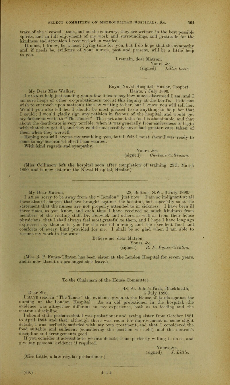 trace of the “ cowed ” tone, but on the contrary, they are written in the best possible spirits, and in full enjoyment of my work and surroundings, and gratitude for the kindness and attention I received when warded. It must, I know, be a most trying time for you, but I do hope that the sympathy and, if needs be, evidence of your nurses, past and present, will be a little help to you. I remain, dear Matron, Yours, &c. (signed) Lillie Leete. Royal Naval Hospital, Haslar, Gosport, My Dear Miss Walker, Hants, 7 July 1890. I CANNOT help just sending you a few lines to say how much distressed I am, and I am sure heaps of other ex-probationers too, at this inquiry at the Lord’s. I did not wish to encroach upon matron’s time by writing to her, but I know you will tell her. Would you also tell her I should be most pleased to do anything to help her that I could; I would gladly sign any petition in favour of the hospital, and would get my father to write to “ The Times.” The part about the food is abominable, and that about the death-rate is very terrible, when it was generally from carlessness to begin with that they got ill, and they could not possibly have had greater care taken of them when they were ill. Hoping you will excuse my troubling you, but I felt I must show I was ready to come to my hospital’s help if I am wanted. With kind regards and sympathy, Yours, &c. (signed) Chrissie Collinson. (Miss Collinson left the hospital soon after completion of training, 29th March 1890, and is now sister at the Naval Hospital, Haslar.) My Dear Mati’on, 28, Boltons, S.W., 0 July 1890. I am so sorry to be away from the “ London” just now. I am so indignant at all these absurd charges that are brought against the hospital, but especially so at the statement that the nurses are not properly attended to in sickness. I have been ill three times, as you know, and each time I have received so much kindness from members of the visiting staff, Dr. Fenwick and others, as well as from their house physicians, that I shall always feel most grateful to them, and I hope I have long ago expressed my thanks to you for the careful nursing, and the excellent food and comforts of every kind provided for me. I shall be so glad when I am able to resume my work in the wards. Believe me, dear Matron, Yours, &c. (signed) R. P. Fynes-Clinton. (Miss R. P. Fynes-Clinton has been sister at the London Hospital for seven years, and is now absent on prolonged sick-leave.) To the Chairman of the House Committee. 48, St. John’s Park, Blackheath, Dear Sir, 5 July 1890. I have read in “ The Times ” the evidence given at the House of Lords against the nursing at the London Hospital. As an old probationer in the hospital, the evidence was altogether different to my experience, both as to feeding ancl the matron’s discipline. I should state perhaps that I was probationer and acting sister from October 1881 to April 1884, and that, although there was room for improvement in some slight details, I was perfectly satisfied with my own treatment, and that I considered the food suitable and sufficient (considering the position we held), and the matron’s discipline and arrangements good. If you consider it advisable to go into details, I am perfectly willing to do so, and give my personal evidence if required. Yours, &c. (signed) J. Little. (Miss Little, a late regular probationer.)