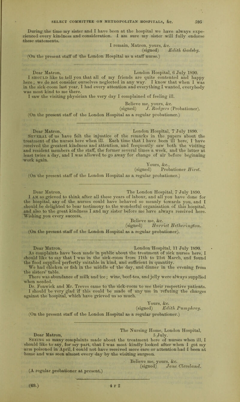 During the time my sister and I have been at the hospital we have always expe- rienced every kindness and consideration. I am sure my sister will fully endorse these statements. I remain, Matron, yours, &c. (signed) Edith Gadsby. (On the present staff of the London Hospital as a staff nurse.) Dear Matron, London Hospital, 6 July 1890. I should like to tell you that all of my friends are quite contented and happy here ; we do not consider ourselves neglected in any way. I know that when I was in the sick-room last year, I had every attention and everything I wanted, everybody was most kind to me there. I saw the visiting physician the very day I complained of feeling ill. Believe me, yours, &c. (signed) J. Rodgers (Probationer). (On the present staff of the London Hospital as a regular probationer.) Dear Matron, London Hospital, 7 July 1890. Several of us have felt the injustice of the remarks in the papers about the treatment of the nurses here when ill. Each time that I have been ill here, I have received the greatest kindness and attention, and frequently saw both the visiting and resident members of the staff, the former several times a week, and the latter at least twice a day, and I was allowed to go away for change of air before beginning work again. Yours, &c., (signed) Probationer Hirst. (On the present staff of the London Hospital as a regular probationer.) Dear Matron, The London Hospital, 7 July 1890. I AM so grieved to think after all these years of labour, and all you have done for the hospital, any of the nurses could have behaved so meanly towards you, and I should be delighted to bear testimony to the wonderful organisation of this hospital, and also to the great kindness I and my sister before me have always received here. Wishing you every success, Believe me, kc. (signed) Harriet Hetherington. (On the present staff of the London Hospital as a regular probationer). Dear Matron, London Hospital, 11 July 1890. As complaints have been made in public about the treatment of sick nurses here, I should like to say that I was in the sick-room from 11th to 21st March, and found the food supplied perfectly suitable in kind, and sufficient in quantity. We had chicken or fish in the middle of the day, and dinner in the evening from the sisters’ table. There was abundance of milk and ice ; wine, beef-tea, and jelly were always supplied when needed. Dr. Fenwick and Mr. Treves came to the sick-room to see their respective patients. I should be very glad if this could be made of any use in refuting the charges against the hospital, which have grieved us so much. Yours, &c. (signed) Edith Humphrey. (On the present staff of the London Hospital as a regular probationer.) The Nursing Home, London Hospital, Dear Matron, 5 July. Seeing so many complaints made about the treatment here of nurses when ill, I should like to say, for my part, that I was most kindly looked after when I got my arm poisoned in April, I could not have received more care or attention had I been at home and was seen almost every day by the visiting surgeon. (A regular probationer at present.) Believe me, yours, kc. (signed) Jane Cleveland.