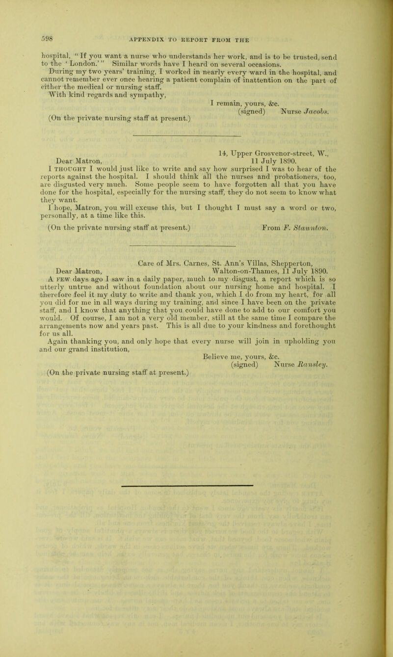 hospital, “ If you want a nurse who understands her work, and is to be trusted, send to the ‘ London.’ ” Similar words have I heard on several occasions. During my two years’ training, I worked in nearly every ward in the hospital, and cannot remember ever once hearing a patient complain of inattention on the part of either the medical or nursing staff. With kind regards and sympathy, I remain, yours, &c. (signed) Nurse Jacobs. (On the private nursing staff at present.) 14, Upper Grosvenor-street, W., Dear Matron, 11 July 1890. I thought I would just like to write and say how surprised I was to hear of the reports against the hospital. I should think all the nurses and probationers, too, are disgusted very much. Some people seem to have forgotten all that you have done for the hospital, especially for the nursing staff, they do not seem to know what they want. I hope, Matron, you will excuse this, but I thought I must say a word or two, personally, at a time like this. (On the private nursing staff at present.) From F. Staunton. Care of Mrs. Carnes, St. Ann’s Villas, Shepperton, Dear Matron, Walton-on-Thames, 11 July 1890. A few days ago I saw in a daily paper, much to my disgust, a report which is so utterly untrue and without foundation about our nursing home and hospital. I therefore feel it my duty to write and thank you, which I do from my heart, for all you did for me in all ways during my training, and since I have been on the private staff, and I know that anything that you could have done to add to our comfort you would. Of course, I am not a very old member, still at the same time I compare the arrangements now and years past. This is all due to your kindness and forethought for us all. Again thanking you, and only hope that every nurse will join in upholding you and our grand institution, Believe me, yours, &c. (signed) Nurse Ransley. (On the private nursing staff at present.)
