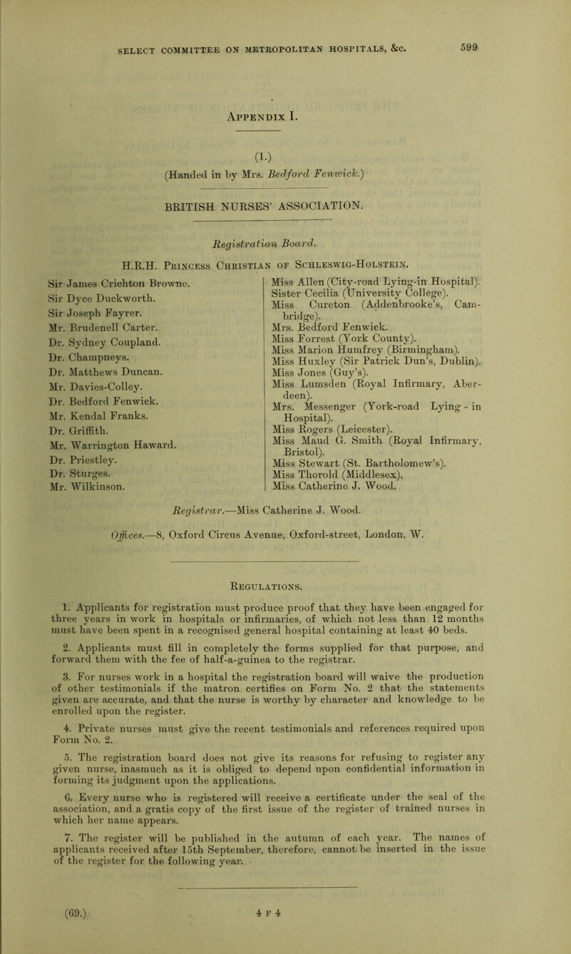 Appendix I. (1.) (Handed in by Mrs. Bedford Fenwick.) BRITISH NURSES’ ASSOCIATION. Registration Board. H.R.H. Princess Christian of Schleswig-Holstein. Sir James Crichton Browne. Sir Dyce Duckworth. Sir Joseph Fayrer. Mr. Brudenell Carter. Dr. Sydney Coupland. Dr. Champneys. Dr. Matthews Duncan. Mr. Davies-Colley. Dr. Bedford Fenwick. Mr. Kendal Franks. Dr. Griffith. Mr. Warrington Haward. Dr. Priestley. Dr. Sturges. Mr. Wilkinson. Miss Allen (City-road Lying-in Hospital). Sister Cecilia (University College). Miss Cureton (Addenbrooke’s, Cam- bridge). Mrs. Bedford Fenwick. Miss Forrest (York County). Miss Marion Humfrey (Birmingham). Miss Huxley (Sir Patrick Dun’s, Dublin). Miss Jones (Guy’s). Miss Lumsden (Royal Infirmary, Aber- deen). Mrs. Messenger (York-road Lying - in Hospital). Miss Rogers (Leicester). Miss Maud G. Smith (Royal Infirmary, Bristol). Miss Stewart (St. Bartholomew’s). Miss Thorold (Middlesex), Miss Catherine J. Wood. Registrar.—Miss Catherine J. Wood. Offices.—8, Oxford Circus Avenue, Oxford-street, London, W. Regulations. 1. Applicants for registration must produce proof that they have been engaged for three years in work in hospitals or infirmaries, of which not less than 12 months must have been spent in a recognised general hospital containing at least 40 beds. 2. Applicants must fill in completely the forms supplied for that purpose, and forward them with the fee of half-a-guinea to the registrar. 3. For nurses work in a hospital the registration board will waive the production of other testimonials if the matron certifies on Form No. 2 that the statements given are accurate, and that the nurse is worthy by character and knowledge to be enrolled upon the register. 4. Private nurses must give the recent testimonials and references required upon Form No. 2. 5. The registration board does not give its reasons for refusing to register any given nurse, inasmuch as it is obliged to depend upon confidential information in forming its judgment upon the applications. 6. Every nurse who is registered will receive a certificate under the seal of the association, and a gratis copy of the first issue of the register of trained nurses in which her name appears. 7. The register will be published in the autumn of each year. The names of applicants received after 15th September, therefore, cannot be inserted in the issue of the register for the following year. •