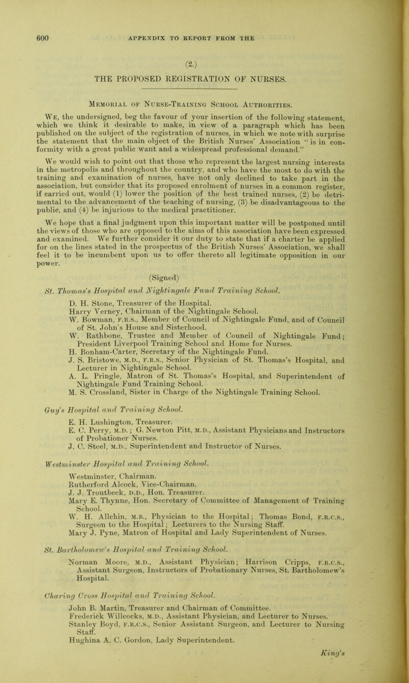 (-•) THE PROPOSED REGISTRATION OF NURSES. Memorial of Nurse-Training School Authorities. We, the undersigned, beg the favour of your insertion of the following statement, which we think it desirable to make, in view of a paragraph which has been published on the subject of the registration of nurses, in which we note with surprise the statement that the main object of the British Nurses’ Association “ is in con- formity with a great public want and a widespread professional demand.” We would wish to point out that those who represent the largest nursing interests in the metropolis and throughout the country, and who have the most to do with the training and examination of nurses, have not only declined to take part in the association, but consider that its proposed enrolment of nurses in a common register, if carried out, would (1) lower the position of the best trained nurses, (2) be detri- mental to the advancement of the teaching of nursing, (3) be disadvantageous to the public, and (4) be injurious to the medical practitioner. We hope that a final judgment upon this important matter will be postponed until the views of those who are opposed to the aims of this association have been expressed and examined. We further consider it our duty to state that if a charter be applied for on the lines stated in the prospectus of the British Nurses’ Association, we shall feel it to be incumbent upon us to offer thereto all legitimate opposition in our power. (Signed) St. Thomas’s Hospital and Nightingale Fund Training School. D. H. Stone, Treasurer of the Hospital. Harry Yerney, Chairman of the Nightingale School. W. Bowman, f.r.s., Member of Council of Nightingale Fund, and of Council of St. John’s House and Sisterhood. W. Rathbone, Trustee and Member of Council of Nightingale Fund; President Liverpool Training School and Home for Nurses. H. Bonham-Carter, Secretary of the Nightingale Fund. J. S. Bristowe, m.d., f.r.s., Senior Physician of St. Thomas’s Hospital, and Lecturer in Nightingale School. A. L. Pringle, Matron of St. Thomas’s Hospital, and Superintendent of Nightingale Fund Training School. M. S. Crossland, Sister in Charge of the Nightingale Training School. Guy’s Hospital and Training School. E. H. Lushington, Treasurer. E. C. Perry, m.d. ; G. Newton Pitt, m.d., Assistant Physicians and Instructors of Probationer Nurses. J. C. Steel, m.d., Superintendent and Instructor of Nurses. Westminster Hospital and Training School. Westminster, Chairman. Rutherford Alcock, Vice-Chairman. J. J. Troutbeck, d.d., Hon. Treasurer. Mary E. Thynne, Hon. Secretary of Committee of Management of Training- School. W. H. Allchin, M.B., Physician to the Hospital; Thomas Bond, f.r.c.s., Surgeon to the Hospital; Lecturers to the Nursing Staff. Mary J. Pyne, Matron of Hospital and Lady Superintendent of Nurses. St. Bartholomew’s Hospital and Training School. Norman Moore, M.D., Assistant Physician; Harrison Cripps, F.R.C.S., Assistant Surgeon, Instructors of Probationary Nurses, St. Bartholomew’s Hospital. Charing Cross Hospital and Training School. John B. Martin, Treasurer and Chairman of Committee. Frederick Willcocks, M.D., Assistant Physician, and Lecturer to Nurses. Stanley Boyd, f.r.c.s., Senior Assistant Surgeon, and Lecturer to Nursing- Staff. Hughina A. C. Gordon, Lady Superintendent. King's