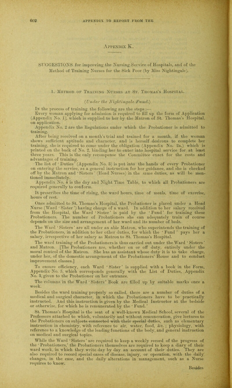 Appendix K SUGGESTIONS for improving the Nursing Service of Hospitals, and of the Method of Training Nurses for the Sick Poor (by Miss Nightingale). 1. Method of Training Nurses at St. Thomas’s Hospital. (Under the Nightingale Fund.) In the process of training the following are the steps :— Every woman applying for admission is required to fill up the form of Application (Appendix No. 1); which is supplied to her by the Matron of St. Thomas’s Hospital, on application. Appendix No. 2 are the Regulations under which the Probationer is admitted to training. After being received on a month’s trial and trained for a month, if the woman shows sufficient aptitude and character, and is herself desirous to complete her training, she is required to come under the obligation (Appendix No. 2a,) which is printed on the back of No. 2, binding her to enter into hospital service for at least three years. This is the only recompense the Committee exact for the costs and advantages of training. The list of ‘ Duties’ (Appendix No. 3) is put into the hands of every Probationer on entering the service, as a general instruction for her guidance, and she is checked off by the Matron and ‘ Sisters ’ (Head Nurses) in the same duties, as will be men- tioned immediately. Appendix No. 4 is the day and Night Time Table, to which all Probationers are required generally to conform. It prescribes the time of rising, the ward hours, time of meals, time of exercise, hours of rest. Once admitted to St. Thomas’s Hospital, the Probationer is placed under a Head Nurse (Ward ‘ Sister ’) having charge of a ward. In addition to her salary received from the Hospital, the Ward ‘Sister’ is paid by the ‘Fund’ for training these Probationers. The number of Probationers she can adequately train of course depends on the size and arrangement of her ward and its number of beds. The Ward ‘Sisters’ are all under an able Matron, who superintends the training of the Probationers, in addition to her other duties, for which the ‘ Fund ’ pays her a salary, irrespective of her salary as Matron to St. Thomas’s Hospital. The ward training of the Probationers is thus carried out under the Ward ‘ Sisters’ and Matron. [The Probationers are, whether on or off duty, entirely under the moral control of the Matron. She has an assistant whose duty it is to take charge, under her, of the domestic arrangement of the Probationers’ House and to conduct improvement classes.] To ensure efficiency, each Ward ‘Sister’ is supplied with a book in the Form, Appendix No. 5, which corresponds generally with the List of Duties, Appendix No. 3, given to the Probationer on her entrance. The columns in the Ward ‘ Sisters ’ Book are filled up by suitable marks once a week. Besides the ward training properly so called, there are a number of duties of a medical and surgical character, in which the Probationers have to be practically instructed. And this instruction is given by the Medical Instructor at the bedside or otherwise, for which he is remunerated by the ‘ Fund. ’ St. Thomas’s Hospital is the seat of a well-known Medical School, several of the Professors attached to which, voluntarily and without remuneration, give lectures to the Probationers on subjects connected with their special duties, such as elementary instruction in chemistry, with reference to air, water, food, &c. ; physiology, with reference to a knowledge of the leading functions of the body, and general instruction on medical and surgical topics. While the Ward. ‘Sisters’ are required to keep a weekly record of the progress of the ‘ Probationers,’ the Probationers themselves are required to keep a diary of their ward work, in which they write day by day an account of their duties. They are also required to record special cases of disease, injury, or operation, with the daily changes, in the case, and the daily alterations in management, such as a Nurse requires to know. Besides