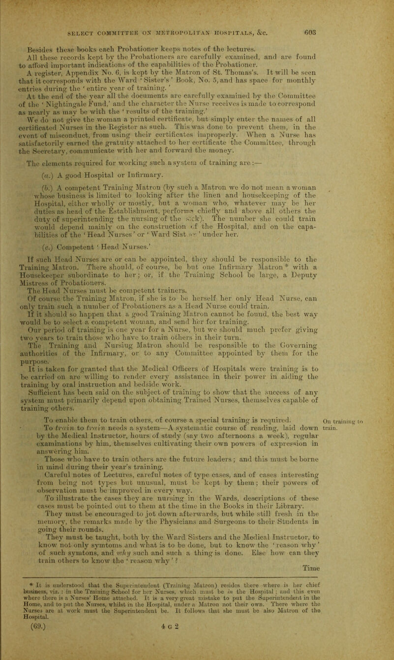 Besides these hooks each Probationer keeps notes of the lectures. All these records kept by the Probationers are carefully examined, and are found to afford important indications of the capabilities of the Probationer. A register, Appendix No. 6, is kept by the Matron of St. Thomas’s. It will be seen that it corresponds with the Ward ‘ Sister’s ’ Book, No. 5, and has space for monthly entries during the ‘ entire year of training. ’ At the end of the year all the documents are carefully examined by the Committee of the ‘ Nightingale Fund,’ and the character the Nurse receives is made to correspond as nearly as may be with the ‘ results of the training.’ We do not give the woman a printed certificate, but simply enter the names of all certificated Nurses in the Register as such. This was done to prevent them, in the event of misconduct, from using their certificates improperly. When a Nurse has satisfactorily earned the gratuity attached to her certificate the Committee, through the Secretary, communicate with her and forward the money. The elements required for working such a system of training are :— (a.) A good Hospital or Infirmary. (b.) A competent Training Matron (by such a Matron we do not mean a woman whose business is limited to looking after the linen and housekeeping of the Hospital, either wholly or mostly, but a woman who, whatever may be her duties as head of the Establishment, performs chiefly and above all others the duty of superintending the nursing of the sick). The number she could train would depend mainly on the construction of the Hospital, and on the capa- bilities of the ‘Head Nurses’ or ‘Ward Sist.ov ’ under her. (c.) Competent ‘ Head Nurses.’ If such Head Nurses are or can be appointed, they should be responsible to the Training Matron. There should, of course, be but one Infirmary Matron * with a Housekeeper subordinate to her ; or, if the Training School be large, a Deputy Mistress of Probationers. The Head Nurses must be competent trainers. Of course the Training Matron, if she is to be herself her only Head Nurse, can only train such a number of Probationers as a Head Nurse could train. If it should so happen that a good Training Matron cannot be found, the best way would be to select a competent woman, and send her for training. Our period of training is one year for a Nurse, but we should much prefer giving- two years to train those who have to train others in their turn. The Training and Nursing Matron should be responsible to the Governing- authorities of the Infirmary, or to any Committee appointed by them for the purpose. It is taken for granted that the Medical Officers of Hospitals were training is to be carried on are willing to render every assistance in their power in aiding the training by oral instruction and bedside work. Sufficient has been said on the subject of training to show that the success of any system must primarily depend upon obtaining Trained Nurses, themselves capable of training others. To enable them to train others, of course a special training is required. On training to To train to train needs a system—A systematic course of reading, laid down train, by the Medical Instructor, hours of study (say two afternoons a week), regular examinations by him, themselves cultivating their own powers of expression in answering him. Those who have to train others are the future leaders ; and this must be borne in mind during their year’s training. Careful notes of Lectures, careful notes of type cases, and of cases interesting from being not types but unusual, must be kept by them; their powers of observation must be improved in every way. To illustrate the cases they are nursing in the Wards, descriptions of these cases must be pointed out to them at the time in the Books in their Library. They must be encouraged to jot down afterwards, but while still fresh in the memory, the remarks made by the Physicians and Surgeons to their Students in going their rounds. They must be taught, both by the Ward Sisters and the Medical Instructor, to know not only symtoms and what is to be done, but to know the ‘ reason why ’ of such symtons, and why such and such a thing is done. Else how can they train others to know the ‘ reason why ’ ? Time * It is understood that the Superintendent (Training Matron) resides there where is her chief business, viz. : in the Training School for her Nurses, which must be in the Hospital ; and this even where there is a Nurses’ Home attached. It is a very great mistake to put the Superintendent in the Home, and to put the Nurses, whilst in the Hospital, under a Matron not their own. There where the Nurses are at work must the Superintendent be. It follows that she must be also Matron of the Hospital.