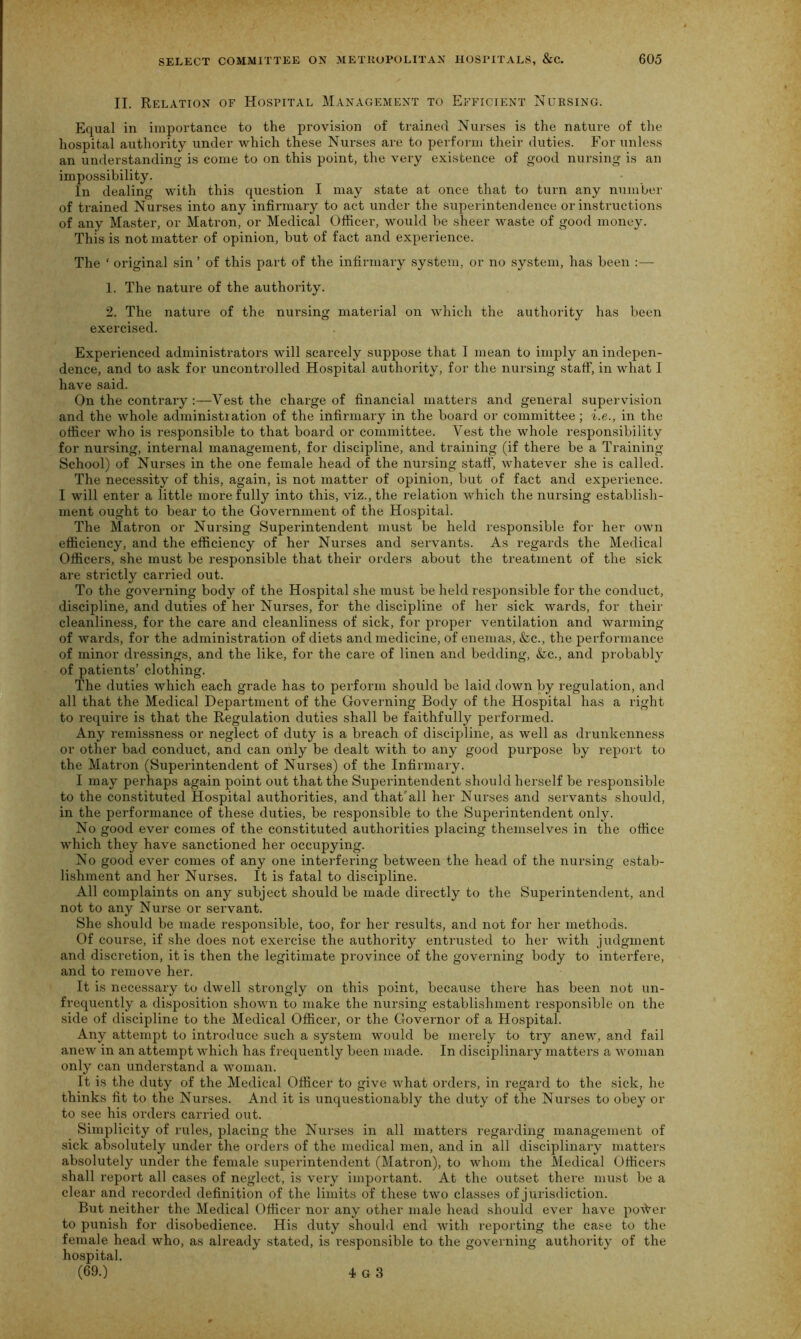 II. Relation of Hospital Management to Efficient Nursing. Equal in importance to the provision of trained Nurses is the nature of the hospital authority under which these Nurses are to perform their duties. For unless an understanding is come to on this point, the very existence of good nursing is an impossibility. In dealing with this question I may state at once that to turn any number of trained Nurses into any infirmary to act under the superintendence or instructions of any Master, or Matron, or Medical Officer, would he sheer waste of good money. This is not matter of opinion, but of fact and experience. The ' original sin ’ of this part of the infirmary system, or no system, has been :— 1. The nature of the authority. 2. The nature of the nursing material on which the authority has been exercised. Experienced administrators will scarcely suppose that I mean to imply an indepen- dence, and to ask for uncontrolled Hospital authority, for the nursing staff, in what I have said. On the contrary Vest the charge of financial matters and general super vision and the whole administration of the infirmary in the board or committee ; i.e., in the officer who is responsible to that board or committee. Vest the whole responsibility for nursing, internal management, for discipline, and training (if there be a Training- School) of Nurses in the one female head of the nursing staff, whatever she is called. The necessity of this, again, is not matter of opinion, but of fact and experience. I will enter a little more fully into this, viz., the relation which the nursing establish- ment ought to bear to the Government of the Hospital. The Matron or Nursing Superintendent must be held responsible for her own efficiency, and the efficiency of her Nurses and servants. As regards the Medical Officers, she must be responsible that their orders about the treatment of the sick are strictly carried out. To the governing body of the Hospital she must be held responsible for the conduct, discipline, and duties of her Nurses, for the discipline of her sick wards, for their cleanliness, for the care and cleanliness of sick, for proper ventilation and warming of wards, for the administration of diets and medicine, of enemas, &c., the performance of minor dressings, and the like, for the care of linen and bedding, &c., and probably of patients’ clothing. The duties which each grade has to perform should be laid down by regulation, and all that the Medical Department of the Governing Body of the Hospital has a right to require is that the Regulation duties shall be faithfully performed. Any l'einissness or neglect of duty is a breach of discipline, as well as drunkenness or other bad conduct, and can only be dealt with to any good purpose by report to the Matron (Superintendent of Nurses) of the Infirmary. I may perhaps again point out that the Superintendent should herself be responsible to the constituted Hospital authorities, and that'all her Nurses and servants should, in the performance of these duties, be responsible to the Superintendent only. No good ever comes of the constituted authorities placing themselves in the office which they have sanctioned her occupying. No good ever comes of any one interfering between the head of the nursing estab- lishment and her Nurses. It is fatal to discipline. All complaints on any subject should be made directly to the Superintendent, and not to any Nurse or servant. She should be made responsible, too, for her results, and not for her methods. Of course, if she does not exercise the authority entrusted to her with judgment and discretion, it is then the legitimate province of the governing body to interfere, and to remove her. It is necessary to dwell strongly on this point, because there has been not un- frequently a disposition shown to make the nursing establishment responsible on the side of discipline to the Medical Officer, or the Governor of a Hospital. Any attempt to introduce such a system would be merely to try anew, and fail anew in an attempt which has frequently been made. In disciplinary matters a woman only can understand a woman. It is the duty of the Medical Officer to give what orders, in regard to the sick, he thinks fit to the Nurses. And it is unquestionably the duty of the Nurses to obey or to see his orders carried out. Simplicity of rules, placing the Nurses in all matters regarding management of sick absolutely under the orders of the medical men, and in all disciplinary matters absolutely under the female superintendent (Matron), to whom the Medical Officers shall report all cases of neglect, is very important. At the outset thei’e must be a clear and recorded definition of the limits of these two classes of jurisdiction. But neither the Medical Officer nor any other male head should ever have po\Ver to punish for disobedience. His duty should end with reporting the case to the female head who, as already stated, is responsible to the governing authority of the hospital.