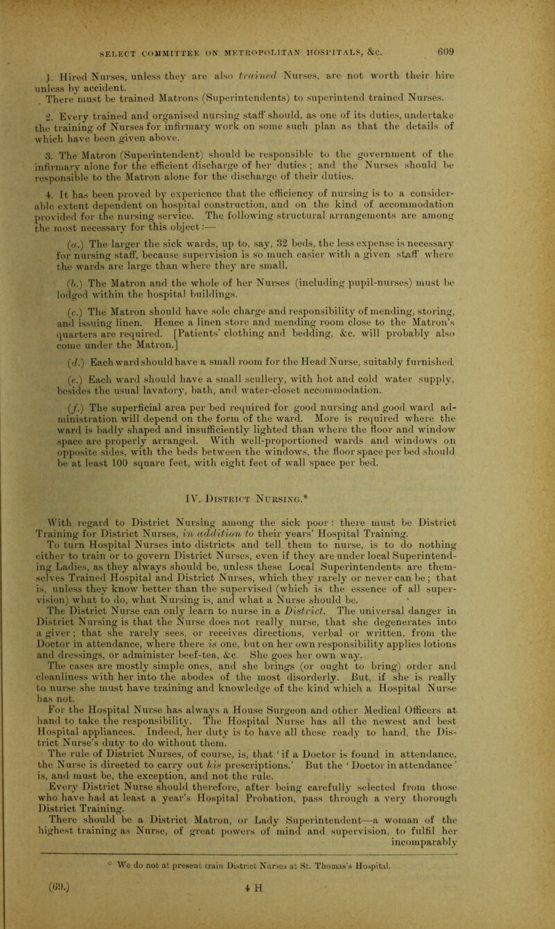 1. Hired Nurses, unless they are also trained Nurses, are not worth their hire unless by accident. There must be trained Matrons (Superintendents) to superintend trained Nurses. 2. Every trained and organised nursing staff should, as one of its duties, undertake the training of Nurses for infirmary work on some such plan as that the details of which have been given above. 3. The Matron (Superintendent) should be responsible to the government of the infirmary alone for the efficient discharge of her duties ; and the Nurses should be responsible to the Matron alone for the discharge of their duties. 4. It has been proved by experience that the efficiency of nursing is to a consider- able extent dependent on hospital construction, and on the kind of accommodation provided for the nursing service. The following structural arrangements are among the most necessary for this object:— (a.) The larger the sick wards, up to, say, 32 beds, the less expense is necessary for nursing staff, because supervision is so much easier with a given staff where the wards are large than where they are small. (?>.) The Matron and the whole of her Nurses (including pupil-nurses) must be lodged within the hospital buildings. (c.) The Matron should have sole charge and responsibility of mending, storing, and issuing linen. Hence a linen store and mending room close to the Matron’s quarters are required. [Patients’ clothing and bedding, &c. will probably also come under the Matron.] (cl.) Each ward should have a small room for the Head Nurse, suitably furnished (e.) Each ward should have a small scullery, with hot and cold water supply, besides the usual lavatory, bath, and water-closet accommodation. (/.) The superficial area per bed required for good nursing and good ward ad- ministration will depend on the form of the ward. More is required where the ward is badly shaped and insufficiently lighted than where the floor and window space are properly arranged. With well-proportioned wards and windows on opposite sides, with the beds between the windows, the floor space per bed should be at least 100 square feet, with eight feet of wall space per bed. IV. District Nursing.* With regard to District Nursing among the sick poor : there must be District Training for District Nurses, in addition to their years’ Hospital Training. To turn Hospital Nurses into districts and tell them to nurse, is to do nothing either to train or to govern District Nurses, even if they are under local Superintend- ing Ladies, as they always should be, unless these Local Superintendents are them- selves Trained Hospital and District Nurses, which they rarely or never can be; that is, unless they know better than the supervised (which is the essence of all super- vision) what to do, what Nursing is, and what a Nurse should be. The District Nurse can only learn to nurse in a District. The universal danger in District Nursing is that the Nurse does not really nurse, that she degenerates into a giver; that she rarely sees, or receives directions, verbal or written, from the Doctor in attendance, where there is one, but on her own responsibility applies lotions and dressings, or administer beef-tea, Sac. She goes her own way. The cases are mostly simple ones, and she brings (or ought to bring) order and cleanliness with her into the abodes of the most disorderly. But, if she is really to nurse she must have training and knowledge of the kind which a Hospital Nurse has not. For the Hospital Nurse has always a House Surgeon and other Medical Officers at hand to take the responsibility. The Hospital Nurse has all the newest and best Hospital appliances. Indeed, her duty is to have all these ready to hand, the Dis- trict Nurse’s duty to do without them. The rule of District Nurses, of course, is, that ‘ if a Doctor is found in attendance, the Nurse is directed to carry out his prescriptions.’ But the ‘ Doctor in attendance ’ is, and must be, the exception, and not the rule. Every District Nurse should therefore, after being carefully selected from those who have had at least a year’s Hospital Probation, pass through a very thorough District Training. There should be a District Matron, or Lady Superintendent—a woman of the highest training as Nurse, of great powers of mind and supervision, to fulfil her incomparably 41 We do not at present train District Nurses at St. Thomas's Hospital.