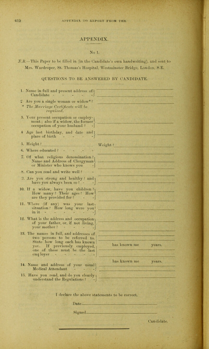 .APPENDIX. No 1. JV.B.—This Paper to be filled in (in the Candidate’s own handwriting), and sent to Mrs. Wardroper, St. Thomas’s Hospital, Westminster Bridge, London, S.E. QUESTIONS TO BE ANSWERED BY CANDIDATE. 1. Name in full and present address of 1 Candidate - - - - - j £ Are you a single woman or widow* ? * The Marriage Certificate will be required. 3. Your present occupation or employ-: ment ; also if a widow, the former occupation of your husband ? -j 4 Age last birthday, and date and} place of birth - - - -/ 5. Height ? Weight ? 6. Where educated ?--.-- 7. Of what religious denomination?. Name and Address of Clergyman l or Minister who knows you -[ 8. Can you read and write well ? 0. Are you strong and healthy ? and ] have you always been so ? - -f 10. If a widow, have you children ? i How many ? Their ages ? How l are they provided for ? - -j 11. Where (if any) was your lasti situation ? How long were you I in it - - - - - - [ 12. What is the address and occupation-) of your father, or, if not living, L your mother ?---_] 13. The names in full, and addresses of two persons to be referred to. State how long each has known you. If previously employed, one of these must be the last em] loyer - has known me years. 14. Name and address of your usuall Medical Attendant - - -I has known me years. 15. Have you read, and do you clearly ( understand the Regulations? -J I declare the above statements to be correct. Date Signed Candidate.