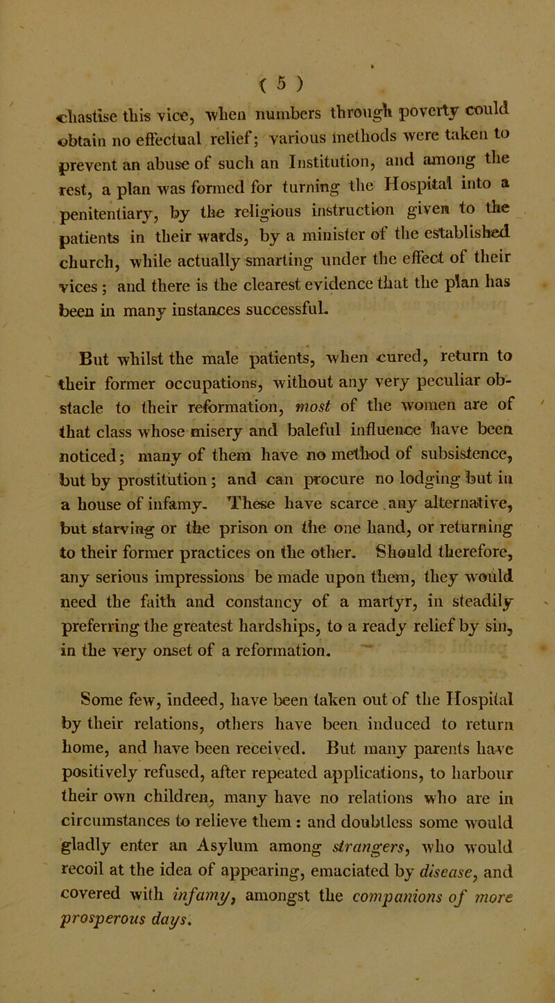 chastise this vice, when numbers through poverty could obtain no effectual relief; various methods were taken to prevent an abuse of such an Institution, and among the rest, a plan was formed for turning the Hospital into a penitentiary, by the religious instruction given to the patients in their wards, by a minister of the established church, while actually smarting under the effect of their vices ; and there is the clearest evidence that the plan has been in many instances successful. But whilst the male patients, when cured, return to their former occupations, without any very peculiar ob- stacle to their reformation, most of the women are of that class whose misery and baleful influence have been noticed; many of them have no method of subsistence, but by prostitution; and can procure no lodging but in a house of infamy. These have scarce any alternative, but starving or the prison on the one hand, or returning to their former practices on the other. Should therefore, any serious impressions be made upon them, they would need the faith and constancy of a martyr, in steadily preferring the greatest hardships, to a ready relief by sin, in the very onset of a reformation. Some few, indeed, have been taken out of the Hospital by their relations, others have been induced to return home, and have been received. But many parents have positively refused, after repeated applications, to harbour their own children, many have no relations who are in circumstances to relieve them : and doubtless some would gladly enter an Asylum among strangers, who would recoil at the idea of appearing, emaciated by disease, and covered with infamy, amongst the companions of more prosperous days.