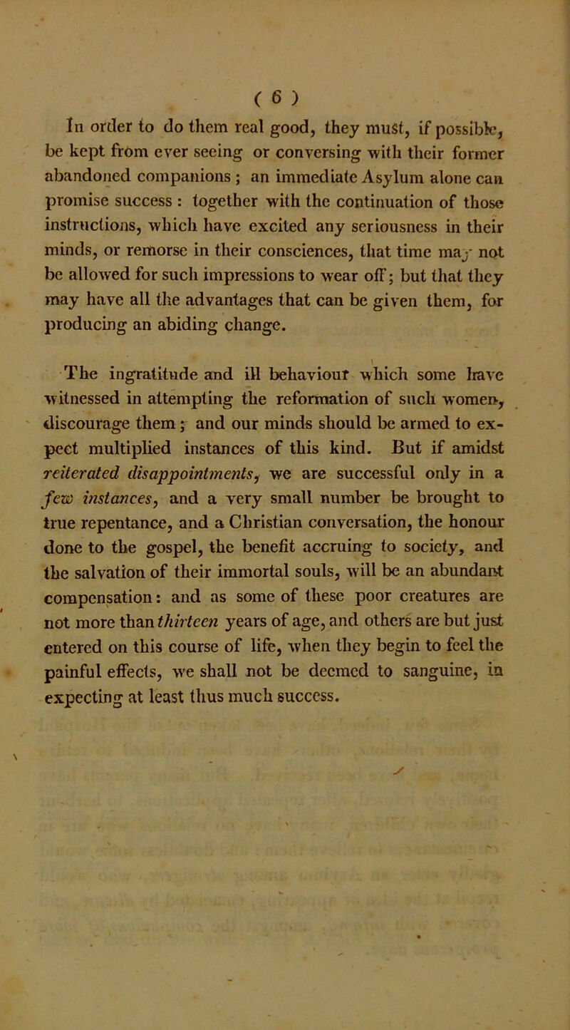 In order to do them real good, they must, if possible, be kept from ever seeing or conversing with their former abandoned companions ; an immediate Asylum alone can promise success : together with the continuation of those instructions, which have excited any seriousness in their minds, or remorse in their consciences, that time may not be allowed for such impressions to wear off; but that they may have all the advantages that can be given them, for producing an abiding change. t The ingratitude and ill behaviour which some Irave witnessed in attempting the reformation of such women, discourage them; and our minds should be armed to ex- pect multiplied instances of this kind. But if amidst reiterated disappointments, we are successful only in a few instances, and a very small number be brought to true repentance, and a Christian conversation, the honour done to the gospel, the benefit accruing to society, and the salvation of their immortal souls, will be an abundant compensation: and as some of these poor creatures are not more than thirteen years of age, and others are but just entered on this course of life, when they begin to feel the painful effects, we shall not be deemed to sanguine, in expecting at least thus much success. ✓