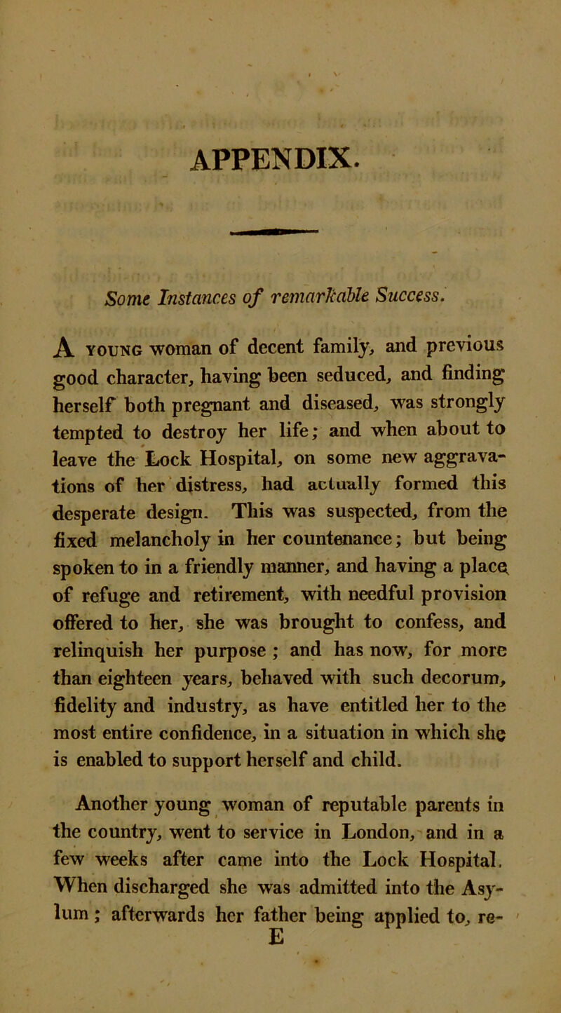 APPENDIX. Some Instances of remarHalle Success. A young woman of decent family, and previous good character, having been seduced, and finding herself both pregnant and diseased, was strongly tempted to destroy her life; and when about to leave the Lock Hospital, on some new aggrava- tions of her distress, had actually formed this desperate design. This was suspected, from the fixed melancholy in her countenance; but being spoken to in a friendly manner, and having a places of refuge and retirement, with needful provision offered to her, she was brought to confess, and relinquish her purpose ; and has now, for more than eighteen years, behaved with such decorum, fidelity and industry, as have entitled her to the most entire confidence, in a situation in which she is enabled to support herself and child. Another young woman of reputable parents in the country, went to service in London, and in a few weeks after came into the Lock Hospital. When discharged she was admitted into the Asy- lum ; afterwards her father being applied to, re-