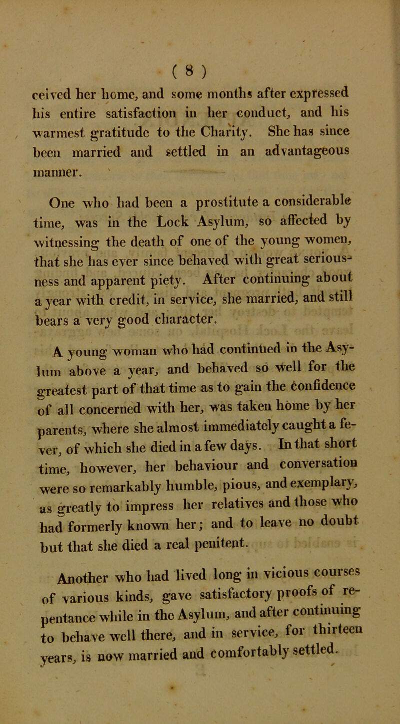 ceived her home, and some months after expressed his entire satisfaction in her conduct, and his warmest gratitude to the Charity. She has since been married and settled in an advantageous manner. One who had been a prostitute a considerable time, was in the Lock Asylum, so affected by witnessing the death of one of the young women, that she has ever since behaved with great serious- ness and apparent piety. After continuing about a year with credit, in service, she married, and still bears a very good character. A young woman who had contintied in the Asy- lum above a year, and behaved so well for the greatest part of that time as to gain the confidence of all concerned with her, was taken home by her parents, where she almost immediately caught a fe- ver, of which she died in a few days. In that short time, however, her behaviour and conversation were so remarkably humble, pious, and exemplary, as greatly to impress her relatives and those who had formerly known her; and to leave no doubt but that she died a real penitent. Another who had lived long in vicious courses of various kinds, gave satisfactory proofs of re- pentance while in the Asylum, and after continuing to behave well there, and in service, for thirteen years, is now married and comfortably settled.