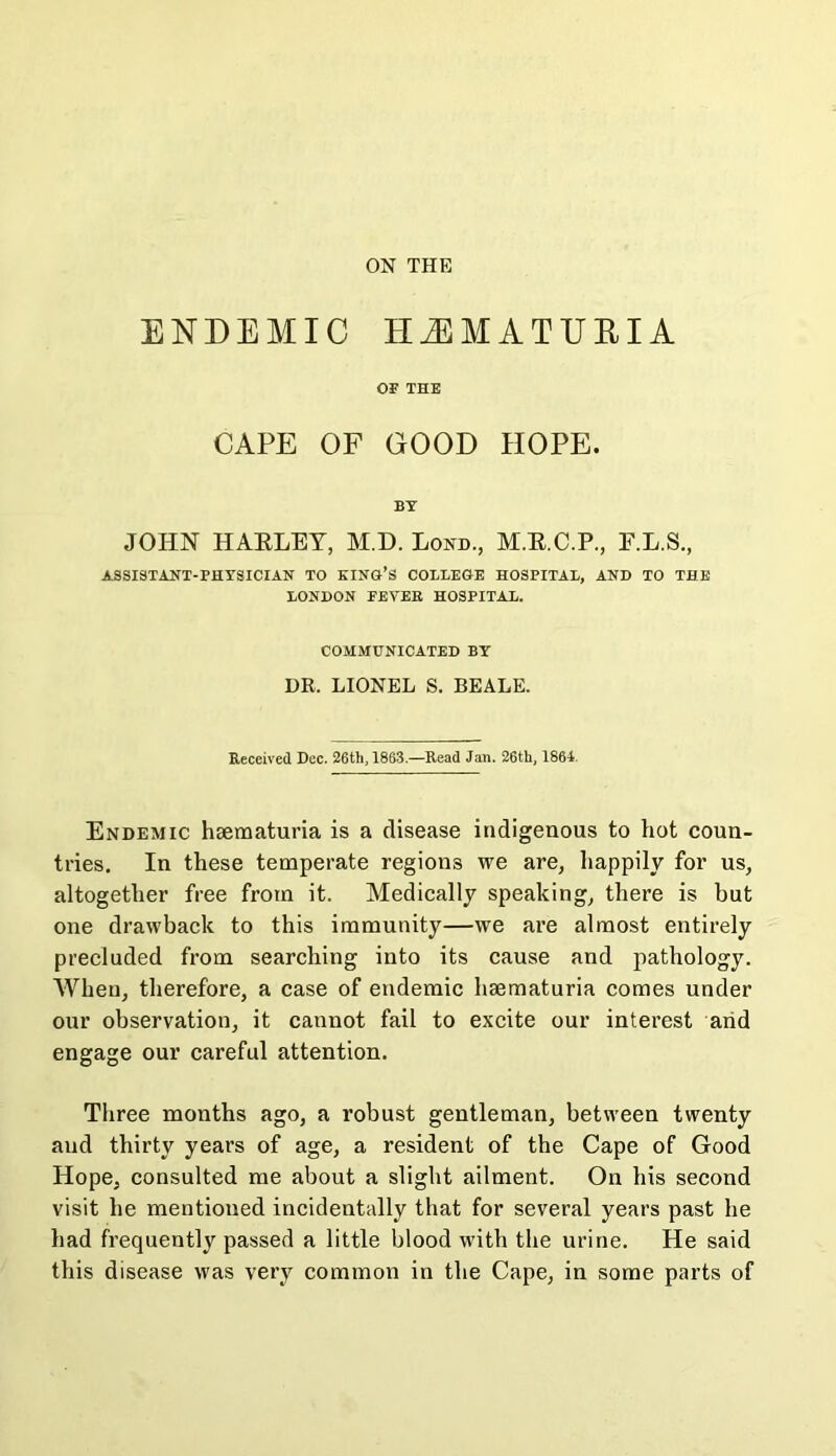 ENDEMIC HEMATURIA OF THE CAPE OF GOOD HOPE. BY JOHN HAELEY, M.D. Lond., M.E.C.P., F.L.S., ASSISTANT-PHYSICIAN TO KINO’S COLLEGE HOSPITAL, AND TO THE LONDON FEVEB HOSPITAL. COMMUNICATED BY DR. LIONEL S. BEALE. Received Dec. 26th, 1863.—Read Jail. 26th, 1864. Endemic haematuria is a disease indigenous to hot coun- tries. In these temperate regions we are, happily for us, altogether free from it. Medically speaking, there is but one drawback to this immunity—we are almost entirely precluded from searching into its cause and pathology. When, therefore, a case of endemic hsematuria comes under our observation, it cannot fail to excite our interest arid engage our careful attention. Three months ago, a robust gentleman, between twenty and thirty years of age, a resident of the Cape of Good Hope, consulted me about a slight ailment. On his second visit he mentioned incidentally that for several years past he had frequently passed a little blood with the urine. He said this disease was very common in the Cape, in some parts of