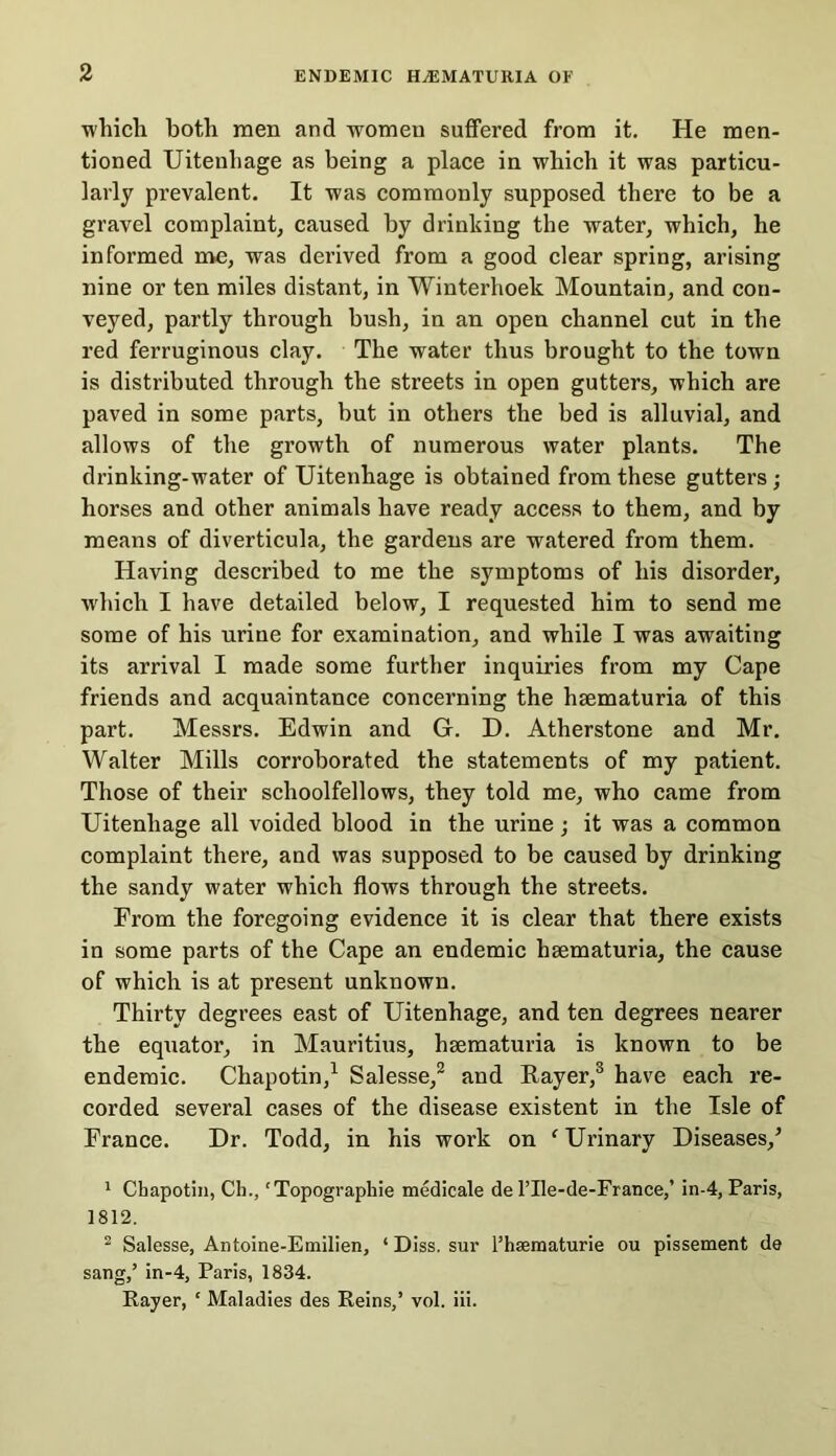 which both men and women suffered from it. He men- tioned Uitenhage as being a place in which it was particu- larly prevalent. It was commonly supposed there to be a gravel complaint, caused by drinking the water, which, he informed me, was derived from a good clear spring, arising nine or ten miles distant, in Winterhoek Mountain, and con- veyed, partly through bush, in an open channel cut in the red ferruginous clay. The water thus brought to the town is distributed through the streets in open gutters, which are paved in some parts, but in others the bed is alluvial, and allows of the growth of numerous water plants. The drinking-water of Uitenhage is obtained from these gutters ; horses and other animals have ready access to them, and by means of diverticula, the gardens are watered from them. Having described to me the symptoms of his disorder, which I have detailed below, I requested him to send me some of his urine for examination, and while I was awaiting its arrival I made some further inquiries from my Cape friends and acquaintance concerning the lisematuria of this part. Messrs. Edwin and G. D. Atherstone and Mr. Walter Mills corroborated the statements of my patient. Those of their schoolfellows, they told me, who came from Uitenhage all voided blood in the urine; it was a common complaint there, and was supposed to be caused by drinking the sandy water which flows through the streets. From the foregoing evidence it is clear that there exists in some parts of the Cape an endemic lisematuria, the cause of which is at present unknown. Thirty degrees east of Uitenhage, and ten degrees nearer the equator, in Mauritius, lisematuria is known to be endemic. Chapotin,1 Salesse,2 and Rayer,3 have each re- corded several cases of the disease existent in the Isle of France. Dr. Todd, in his work on ‘ Urinary Diseases/ 1 Chapotin, Ch., ‘Topographie medicate de l’lle-de-France,’ in-4, Paris, 1812. 2 Salesse, Antoine-Emilien, ‘ Diss. sur l’hsematurie ou pissement de sang,’ in-4, Paris, 1834. Rayer, ‘ Maladies des Reins,’ vol. iii.
